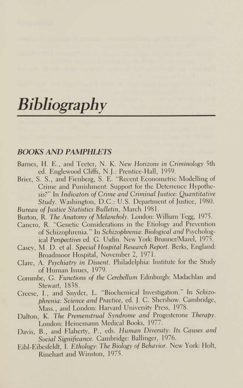 Bibliography BOOKS AND PAMPHLETS Barnes, H. E., and Teeter, N. K. New Horizons in Criminology 5th ed. Englewood Cliffs, N.J.: Prentice-Hall, 1959. Brier, S. S., and Fienberg, S. E. Recent Econometric Modelling of Crime and Punishment: Support for the Deterrence Hypothe¬ sis? In Indicators of Crime and Criminal justice: Quantitative Study. Washington, D.C.: U.S. Department of Justice, 1980. Bureau of Justice Statistics Bulletin, March 1981. Burton, R. The Anatomy of Melancholy. London: William Tegg, 1975. Cancro, R. Genetic Considerations in the Etiology and Prevention of Schizophrenia. In Schizophrenia: Biological and Psycholog¬ ical Perspectives ed. G. Usdin. New York: Brunner/Mazel, 1975. Casey, M. D. et al. Special Hospital Research Report. Berks, England: Broadmoor Hospital, November 2, 1971. Clare, A. Psychiatry in Dissent. Philadelphia: Institute for the Study of Human Issues, 1979. Commbe, G. Functions of the Cerebellum Edinburgh: Madachlan and Stewart, 1838. Creese, I., and Snyder, L. Biochemical Investigation. In Schizo¬ phrenia: Science and Practice, ed. J. C. Shershow. Cambridge, Mass., and London: Harvard University Press, 1978. Dalton, K. The Premenstrual Syndrome and Progesterone Therapy. London: Heinemann Medical Books, 1977. Davis, В., and Flaherty, P., eds. Human Diversity: Its Causes and Social Significance. Cambridge: Ballinger, 1976. Eibl-Eibesfeldt, I. Ethology: The Biology of Behavior. New York: Holt, Rinehart and Winston, 1975.