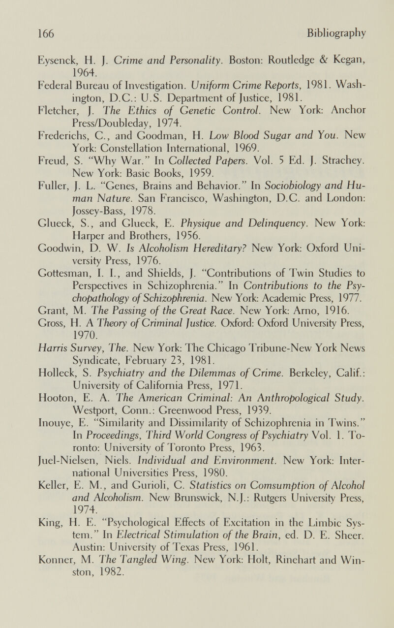 166 Bibliography Eysenck, H. J. Crime and Personality. Boston: Routledge & Kegan, 1964. Federal Bureau of Investigation. Uniform Crime Reports, 1981. Wash¬ ington, D.C.: U.S. Department of Justice, 1981. Fletcher, J. The Ethics of Genetic Control. New York: Anchor Press/Doubleday, 1974. Frederichs, С., and Goodman, H. Low Blood Sugar and You. New York: Constellation International, 1969. Freud, S. Why War. In Collected Papers. Vol. 5 Ed. J. Strachey. New York; Basic Books, 1959. Fuller, J. L. Genes, Brains and Behavior. In Sociobiology and Hu¬ man Nature. San Francisco, Washington, D.C. and London: jossey-Bass, 1978. Glueck, S., and Glueck, E. Physique and Delinquency. New York: Harper and Brothers, 1956. Goodwin, D. W. Is Alcoholism Hereditary? New York: Oxford Uni¬ versity Press, 1976. Gottesman, I. I., and Shields, J. Gontributions of Twin Studies to Perspectives in Schizophrenia. In Contributions to the Psy- chopathology of Schizophrenia. New York: Academic Press, 1977. Grant, M. The Passing of the Great Race. New York: Arno, 1916. Gross, H. A Theory of Criminal Justice. Oxford; Oxford University Press, 1970. Harris Survey, The. New York; The Ghicago Tribune-New York News Syndicate, February 23, 1981. Holleck, S. Psychiatry and the Dilemmas of Crime. Berkeley, Galif.: University of Galifornia Press, 1971. Hooton, E. A. The American Criminal: An Anthropological Study. Westport, Gonn.: Greenwood Press, 1939. Inouye, E. Similarity and Dissimilarity of Schizophrenia in Twins. In Proceedings, Third World Congress of Psychiatry Vol. 1. To¬ ronto: University of Toronto Press, 1963. Juel-Nielsen, Niels. Individual and Environment. New York: Inter¬ national Universities Press, 1980. Keller, E. M., and Gurioli, G. Statistics on Comsumption of Alcohol and Alcoholism. New Brunswick, N.J.: Rutgers University Press, 1974. King, H. E. Psychological Effects of Excitation in the Limbic Sys¬ tem. In Electrical Stimulation of the Brain, ed. D. E. Sheer. Austin: University of Texas Press, 1961. Konner, M. The Tangled Wing. New York: Holt, Rinehart and Win¬ ston, 1982.