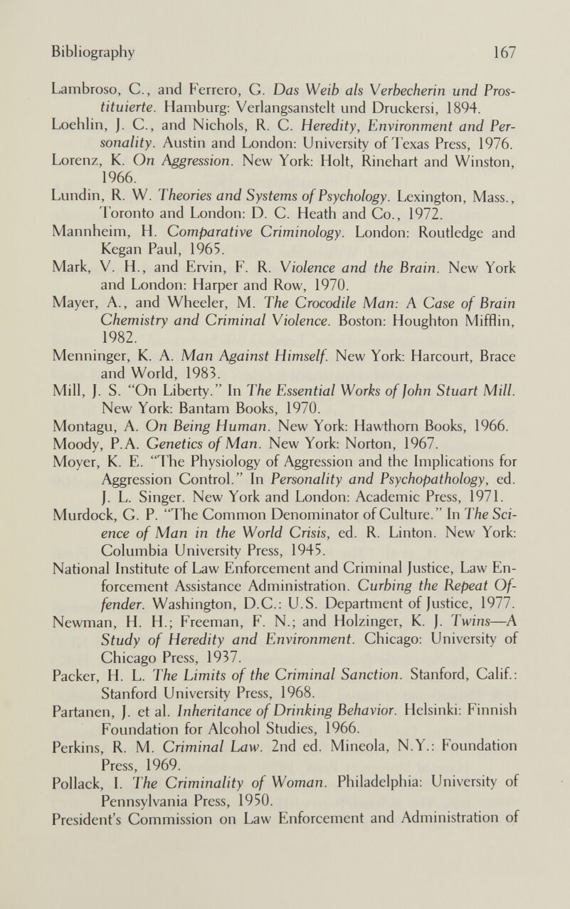 Bibliography 167 Lambroso, С., and Ferrerò, G. Das Weib als Verbecherin und Pros¬ tituierte. Hamburg: Verlangsanstelt und Druckersi, 1894. Loehlin, J. C., and Nichols, R. C. Heredity, Environment and Per¬ sonality. Austin and London: University of Texas Press, 1976. Lorenz, K. On Aggression. New York: Holt, Rinehart and Winston, 1966. Lundin, R. W. Theories and Systems of Psychology. Lexington, Mass., Toronto and London: D. C. Heath and Co., 1972. Mannheim, H. Comparative Criminology. London: Routledge and Kegan Paul, 1965. Mark, V. H., and Ervin, F. R. Violence and the Brain. New York and London: Harper and Row, 1970. Mayer, A., and Wheeler, M. The Crocodile Man: A Case of Brain Chemistry and Criminal Violence. Boston: Houghton Mifflin, 1982. Menninger, K. A. Man Against Himself. New York: Harcourt, Brace and World, 1983. Mill, J. S. On Liberty. In The Essential Works of John Stuart Mill. New York: Bantam Books, 1970. Montagu, A. On Being Human. New York: Hawthorn Books, 1966. Moody, P.A. Genetics of Man. New York: Norton, 1967. Moyer, K. E. The Physiology of Aggression and the Implications for Aggression Control. In Personality and Psychopathology, ed. J. L. Singer. New York and London: Academic Press, 1971. Murdock, G. P. The Common Denominator of Culture. In The Sci¬ ence of Man in the World Crisis, ed. R. Linton. New York: Columbia University Press, 1945. National Institute of Law Enforcement and Criminal Justice, Law En¬ forcement Assistance Administration. Curbing the Repeat Of¬ fender. Washington, D.C.: U.S. Department of Justice, 1977. Newman, H. H.; Freeman, F. N.; and Holzinger, К. J. Twins—A Study of Heredity and Environment. Chicago: University of Chicago Press, 1937. Packer, H. L. The Limits of the Criminal Sanction. Stanford, Calif.: Stanford University Press, 1968. Partanen, J. et al. Inheritance of Drinking Behavior. Helsinki: Finnish Foundation for Alcohol Studies, 1966. Perkins, R. M. Criminal Law. 2nd ed. Mineóla, N.Y.: Foundation Press, 1969. Pollack, I. The Criminality of Woman. Philadelphia: University of Pennsylvania Press, 1950. President's Commission on Law Enforcement and Administration of