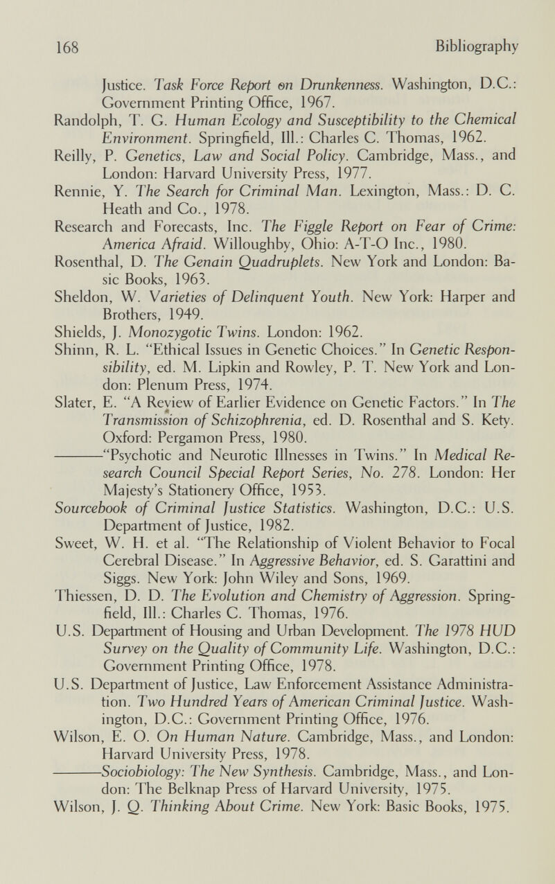 168 Bibliography Justice. Task Force Report en Drunkenness. Washington, D.C.: Government Printing Office, 1967. Randolph, T. G. Human Ecology and Susceptibility to the Chemical Environment. Springfield, 111.: Charles G. Thomas, 1962. Reilly, P. Genetics, Law and Social Policy. Cambridge, Mass., and London: Harvard University Press, 1977. Rennie, Y. The Search for Criminal Man. Lexington, Mass.: D. G. Heath and Go., 1978. Research and Forecasts, Inc. The Figgle Report on Fear of Crime: America Afraid. Willoughby, Ohio: A-T-O Inc., 1980. Rosenthal, D. The Genain Quadruplets. New York and London: Ba¬ sic Books, 1963. Sheldon, W. Varieties of Delinquent Youth. New York: Harper and Brothers, 1949. Shields, J. Monozygotic Twins. London: 1962. Shinn, R. L. Ethical Issues in Genetic Choices. In Genetic Respon¬ sibility, ed. M. Lipkin and Rowley, P. T. New York and Lon¬ don: Plenum Press, 1974. Slater, E. A Review of Earlier Evidence on Genetic Factors. In The m Transmission of Schizophrenia, ed. D. Rosenthal and S. Kety. Oxford: Pergamon Press, 1980. Psychotic and Neurotic Illnesses in Twins. In Medical Re¬ search Council Special Report Series, No. 278. London: Her Majesty's Stationery Office, 1953. Sourcebook of Criminal Justice Statistics. Washington, D.G.: U.S. Department of Justice, 1982. Sweet, W. H. et al. The Relationship of Violent Behavior to Focal Cerebral Disease. In Aggressive Behavior, ed. S. Garattini and Siggs. New York: John Wiley and Sons, 1969. Thiessen, D. D. The Evolution and Chemistry of Aggression. Spring¬ field, 111.: Charles C. Thomas, 1976. U.S. Department of Housing and Urban Development. The 1978 HUD Survey on the Quality of Community Life. Washington, D.C.: Government Printing Office, 1978. U.S. Department of Justice, Law Enforcement Assistance Administra¬ tion. Two Hundred Years of American Criminal Justice. Wash¬ ington, D.G.: Government Printing Office, 1976. Wilson, E. O. On Human Nature. Cambridge, Mass., and London: Harvard University Press, 1978. Sociobiology: The New Synthesis. Cambridge, Mass., and Lon¬ don: The Belknap Press of Harvard University, 1975. Wilson, J. Q. Thinking About Crime. New York: Basic Books, 1975.