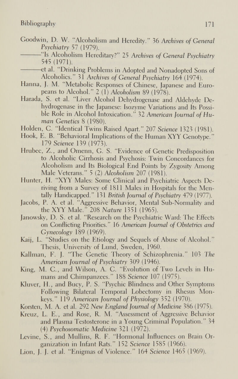 Bibliography 171 Goodwin, D. W. Alcoholism and Heredity. 36 Archives of General Psychiatry 57 (1979). Is Alcoholism Hereditary? 25 Archives of General Psychiatry 545 (1971). et al. Drinking Problems in Adopted and Nonadopted Sons of Alcoholics. 31 Archives of General Psychiatry 164 (1974). Hanna, J. M. Metabolic Responses of Chinese, Japanese and Euro¬ peans to Alcohol. 2(1) Alcoholism 89 (1978). Harada, S. et al. Liver Alcohol Dehydrogenase and Aldehyde De¬ hydrogenase in the Japanese: Isozyme Variations and Its Possi¬ ble Role in Alcohol Intoxication. 32 American Journal of Hu¬ man Genetics 8 (1980). Holden, С. Identical Twins Raised Apart. 207 Science 1323 (1981). Hook, E. B. Behavioral Implications of the Human XYY Genotype. 179 Science 139 (1973). Hrubec, Z., and Omenn, G. S. Evidence of Genetic Predisposition to Alcoholic Cirrhosis and Psychosis: Twin Concordances for Alcoholism and Its Biological End Points by Zygosity Among Male Veterans. 5 (2) Alcoholism 207 (1981). Hunter, H. XYY Males: Some Clinical and Psychiatric Aspects De¬ riving from a Survey of 1811 Males in Hospitals for the Men¬ tally Handicapped. 131 British Journal of Psychiatry 479 (1977). Jacobs, P. A. et al. Aggressive Behavior, Mental Sub-Normality and the XYY Male. 208 Nature 1351 (1965). Janowsky, D. S. et al. Research on the Psychiatric Ward: The Effects on Conflicting Priorities. 16 American Journal of Obstetrics and Gynecology 189 (1969). Kaij, L. Studies on the Etiology and Sequels of Abuse of Alcohol. Thesis, University of Lund, Sweden, 1960. Kallman, F. J. The Genetic Theory of Schizophrenia. 103 The American Journal of Psychiatry 309 (1946). King, M. C., and Wilson, A. C. Evolution of Two Levels in Hu¬ mans and Chimpanzees. 188 Science 107 (1975). Kluver, H., and Buey, P. S. Psychic Blindness and Other Symptoms Following Bilateral Temporal Lobectomy in Rhesus Mon¬ keys. 119 American Journal of Physiology 352 (1970). Korsten, M. A. et al. 292 New England Journal of Medicine 386 (1975). Kreuz, L. E., and Rose, R. M. Assessment of Aggressive Behavior and Plasma Testosterone in a Young Criminal Population. 34 (4) Psychosomatic Medicine 321 (1972). Levine, S., and Mullins, R. F. Hormonal Influences on Brain Or¬ ganization in Infant Rats. 152 Science 1585 (1966). Lion, J. J. et al. Enigmas of Violence. 164 Science 1465 (1969).