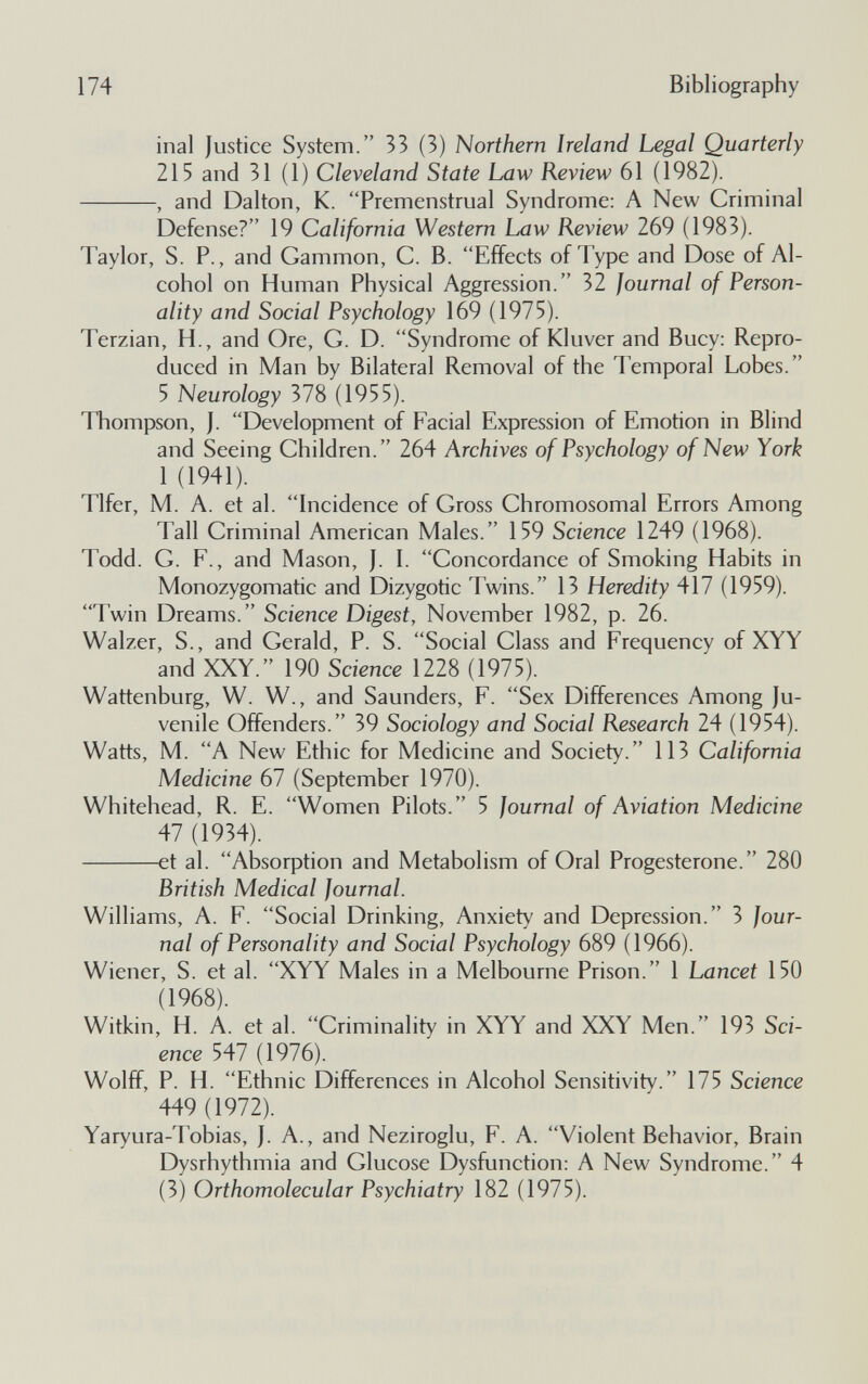 174 Bibliography inai Justice System. 33 (3) Northern Ireland Legal Quarterly 215 and 31 (1) Cleveland State Law Review 61 (1982). , and Dalton, K. Premenstrual Syndrome: A New Criminal Defense? 19 California Western Law Review 269 (1983). Taylor, S. P., and Gammon, C. B. Effects of Type and Dose of Al¬ cohol on Human Physical Aggression. 32 Journal of Person¬ ality and Social Psychology 169 (1975). Terzian, H., and Ore, G. D. Syndrome of Kluver and Buey: Repro¬ duced in Man by Bilateral Removal of the Temporal Lobes. 5 Neurology 378 (1955). Thompson, J. Development of Facial Expression of Emotion in Blind and Seeing Children. 264 Archives of Psychology of New York 1 (1941). Tlfer, M. A. et al. Incidence of Gross Chromosomal Errors Among Tall Criminal American Males. 159 Science 1249 (1968). Todd. G. F., and Mason, J. I. Concordance of Smoking Habits in Monozygomatic and Dizygotic Twins. 13 Heredity 417 (1959). Twin Dreams. Science Digest, November 1982, p. 26. Walzer, S., and Gerald, P. S. Social Class and Frequency of XYY and XXY. 190 Science 1228 (1975). Wattenburg, W. W., and Saunders, F. Sex Differences Among Ju¬ venile Offenders. 39 Sociology and Social Research 24 (1954). Watts, M. A New Ethic for Medicine and Society. 113 California Medicine 67 (September 1970). Whitehead, R. E. Women Pilots. 5 Journal of Aviation Medicine 47 (1934). et al. Absorption and Metabolism of Oral Progesterone. 280 British Medical Journal. Williams, A. F. Social Drinking, Anxiety and Depression. 3 Jour¬ nal of Personality and Social Psychology 689 (1966). Wiener, S. et al. XYY Males in a Melbourne Prison. 1 Lancet 150 (1968). Witkin, H. A. et al. Criminality in XYY and XXY Men. 193 Sci¬ ence 547 (1976). Wolff, P. H. Ethnic Differences in Alcohol Sensitivity. 175 Science 449 (1972). Yaryura-Tobias, J. A., and Neziroglu, F. A. Violent Behavior, Brain Dysrhythmia and Glucose Dysfunction: A New Syndrome. 4 (3) Orthomolecular Psychiatry 182 (1975).