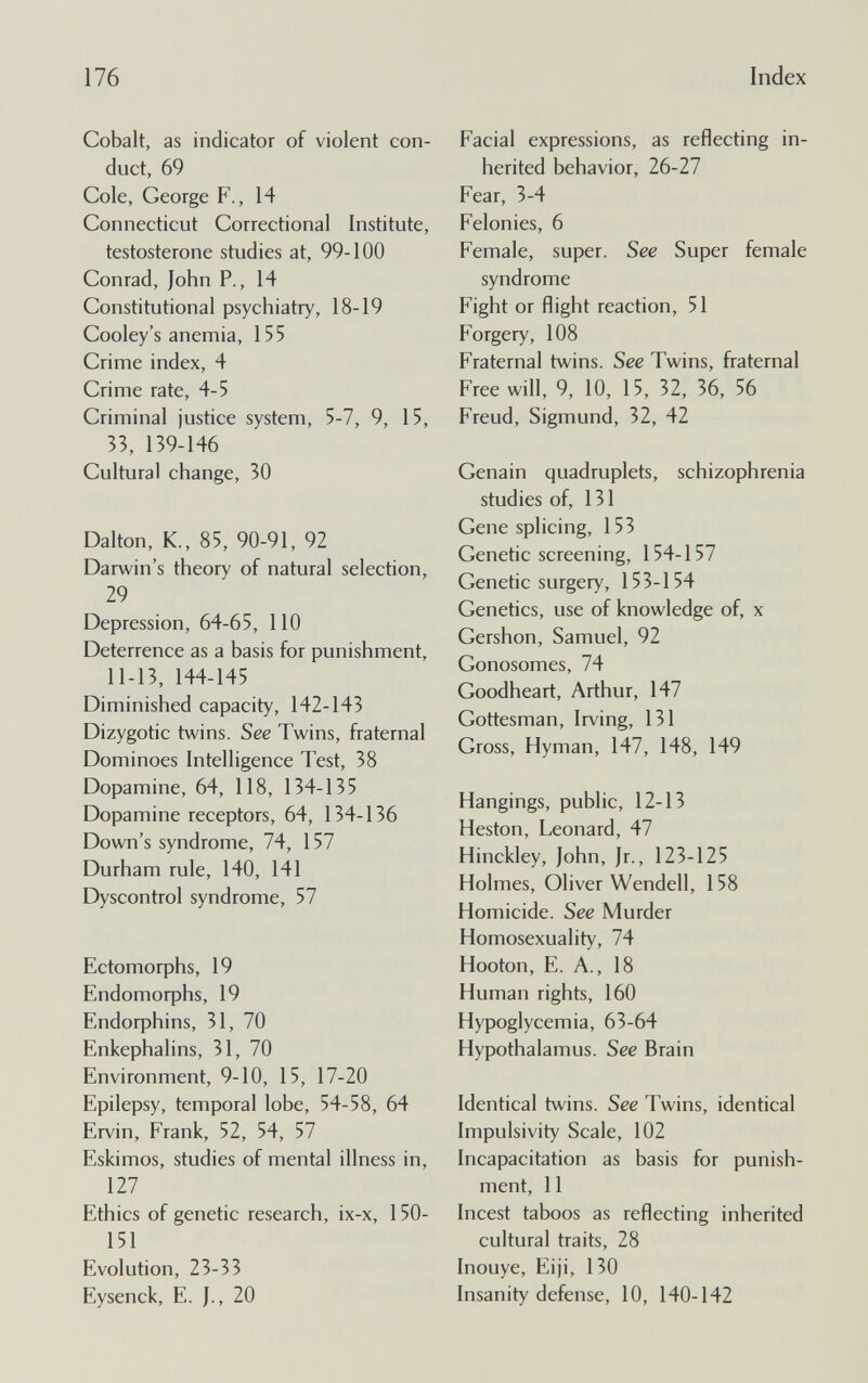 176 Index Cobalt, as indicator of violent con¬ duct, 69 Cole, George F., 14 Connecticut Correctional Institute, testosterone studies at, 99-100 Conrad, lohn P., 14 Constitutional psychiatry, 18-19 Cooky's anemia, 155 Crime index, 4 Crime rate, 4-5 Criminal justice system, 5-7, 9, 15, 33, 139-146 Cultural change, 30 Dalton, K., 85, 90-91, 92 Darwin's theory of natural selection, 29 Depression, 64-65, 110 Deterrence as a basis for punishment, 11-13, 144-145 Diminished capacity, 142-143 Dizygotic twins. See Twins, fraternal Dominoes Intelligence Test, 38 Dopamine, 64, 118, 134-135 Dopamine receptors, 64, 134-136 Down's syndrome, 74, 157 Durham rule, 140, 141 Dyscontrol syndrome, 57 Ectomorphs, 19 Endomorphs, 19 Endorphins, 31, 70 Enkephalins, 31, 70 Environment, 9-10, 15, 17-20 Epilepsy, temporal lobe, 54-58, 64 Ervin, Frank, 52, 54, 57 Eskimos, studies of mental illness in, 127 Ethics of genetic research, ix-x, 150- 151 Evolution, 23-33 Eysenck, E. 20 Facial expressions, as reflecting in¬ herited behavior, 26-27 Fear, 3-4 Felonies, 6 Female, super. See Super female syndrome Fight or flight reaction, 51 Forgery, 108 Fraternal twins. See Twins, fraternal Free will, 9, 10, 15, 32, 36, 56 Freud, Sigmund, 32, 42 Cenain quadruplets, schizophrenia studies of, 131 Gene splicing, 153 Genetic screening, 154-157 Genetic surgery, 153-154 Genetics, use of knowledge of, x Gershon, Samuel, 92 Gonosomes, 74 Goodheart, Arthur, 147 Gottesman, Irving, 131 Gross, Hyman, 147, 148, 149 Hangings, public, 12-13 Heston, Leonard, 47 Hinckley, John, Ir., 123-125 Holmes, Oliver Wendell, 158 Homicide. See Murder Homosexuality, 74 Hooton, E. A., 18 Human rights, 160 Hypoglycemia, 63-64 Hypothalamus. See Brain Identical twins. See Twins, identical Impulsivity Scale, 102 Incapacitation as basis for punish¬ ment, 11 Incest taboos as reflecting inherited cultural traits, 28 Inouye, Eiji, 130 Insanity defense, 10, 140-142