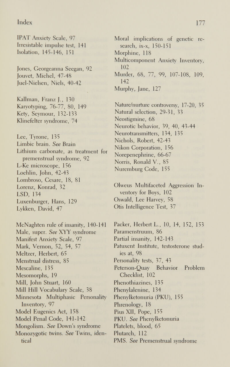 Index 177 IPAT Anxiety Scale, 97 Irresistable impulse test, 141 Isolation, 145-146, 151 Iones, Georgeanna Seegan, 92 louvet, Michel, 47-48 luel-Nielsen, Niels, 40-42 Kallman, Franz J., 130 Karyotyping, 76-77, 80, 149 Kety, Seymour, 132-133 Klinefelter syndrome, 74 Lee, Tyrone, 135 Limbic brain. See Brain Lithium carbonate, as treatment for premenstrual syndrome, 92 L-Ke microscope, 1 56 Loehlin, John, 42-43 Lombroso, Cesare, 18, 81 Lorenz, Konrad, 32 LSD, 134 Luxenburger, Hans, 129 Lykken, David, 47 McNaghten rule of insanity, 140-141 Male, super. See XYY syndrome Manifest Anxiety Scale, 97 Mark, Vernon, 52, 54, 57 Meitzer, Herbert, 65 Menstrual distress, 85 Mescaline, 135 Mesomorphs, 19 Mill, John Stuart, 160 Mill Hill Vocabulary Scale, 38 Minnesota Multiphasic Personality Inventory, 97 Model Eugenics Act, 158 Model Penal Code, 141-142 Mongolism. See Down's syndrome Monozygotic twins. See Twins, iden¬ tical Moral implications of genetic re¬ search, ix-x, 150-151 Morphine, 118 Multicomponent Anxiety Inventory, 102 Murder, 68, 77, 99, 107-108, 109, 142 Murphy, Jane, 127 Nature/nurture controversy, 17-20, 35 Natural selection, 29-31, 33 Neostigmine, 68 Neurotic behavior, 39, 40, 43-44 Neurotransmitters, 134, 135 Nichols, Robert, 42-43 Nikon Corporation, 156 Norepenephrine, 66-67 Norris, Ronald V., 85 Nuremburg Code, 155 Olweus Multifaceted Aggression In¬ ventory for Boys, 102 Oswald, Lee Harvey, 58 Otis Intelligence Test, 37 Packer, Herbert L., 10, 14, 152, 153 Paramenstruum, 86 Partial insanity, 142-143 Patuxent Institute, testosterone stud¬ ies at, 98 Personality tests, 37, 43 Peterson-Quay Behavior Problem Checklist, 102 Phenothiazines, 135 Phenylalenine, 134 Phenylketonuria (PKU), 155 Phrenology, 18 Pius XII, Pope, 155 PKU. See Phenylketonuria Platelets, blood, 65 Plutarch, 112 PMS. See Premenstrual syndrome