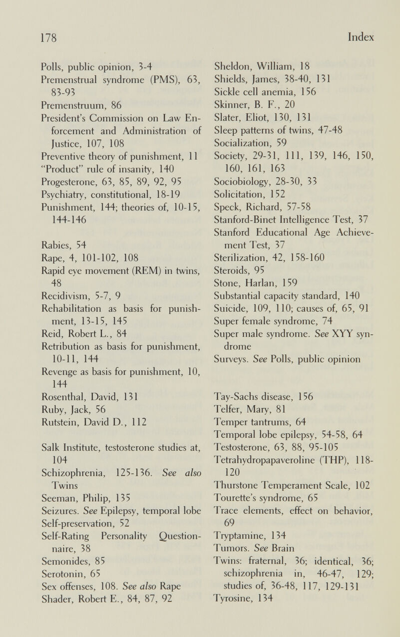 178 Index Polls, public opinion, 3-4 Premenstrual syndrome (PMS), 63, 83-93 Premenstruum, 86 President's Commission on Law En¬ forcement and Administration of Justice, 107, 108 Preventive theory of punishment, 11 Product rule of insanity, 140 Progesterone, 63, 85, 89, 92, 95 Psychiatry, constitutional, 18-19 Punishment, 144; theories of, 10-15, 144-146 Rabies, 54 Rape, 4, 101-102, 108 Rapid eye movement (REM) in twins, 48 Recidivism, 5-7, 9 Rehabilitation as basis for punish¬ ment, 13-15, 145 Reid, Robert L., 84 Retribution as basis for punishment, 10-11, 144 Revenge as basis for punishment, 10, 144 Rosenthal, David, 131 Ruby, Jack, 56 Rutstein, David D., 112 Salk Institute, testosterone studies at, 104 Schizophrenia, 125-136. See also Twins Seeman, Philip, 135 Seizures. See Epilepsy, temporal lobe Self-preservation, 52 Self-Rating Personality Question¬ naire, 38 Semonides, 85 Serotonin, 65 Sex offenses, 108. See also Rape Shader, Robert E., 84, 87, 92 Sheldon, William, 18 Shields, James, 38-40, 131 Sickle cell anemia, 156 Skinner, B. F., 20 Slater, Eliot, 130, 131 Sleep patterns of twins, 47-48 Socialization, 59 Society, 29-31, 111, 139, 146, 150, 160, 161, 163 Sociobiology, 28-30, 33 Solicitation, 152 Speck, Richard, 57-58 Stanford-Binet Intelligence Test, 37 Stanford Educational Age Achieve¬ ment Test, 37 Sterilization, 42, 158-160 Steroids, 95 Stone, Harlan, 159 Substantial capacity standard, 140 Suicide, 109, 110; causes of, 65, 91 Super female syndrome, 74 Super male syndrome. See XYY syn¬ drome Surveys. See Polls, public opinion Tay-Sachs disease, 156 Telfer, Mary, 81 Temper tantrums, 64 Temporal lobe epilepsy, 54-58, 64 Testosterone, 63, 88, 95-105 Tetrahydropapaveroline (THP), 118- 120 Thurstone Temperament Scale, 102 Tourette's syndrome, 65 Trace elements, effect on behavior, 69 Tryptamine, 134 Tumors. See Brain Twins: fraternal, 36; identical, 36; schizophrenia in, 46-47, 129; studies of, 36-48, 117, 129-131 Tyrosine, 134