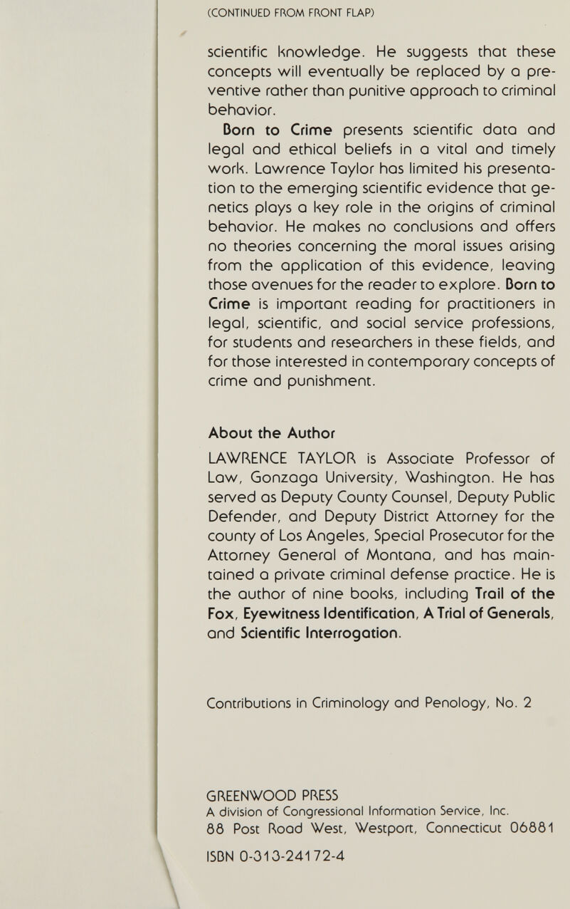 (CONTINUED FROM FRONT FLAP) scientific knowledge. He suggests that these concepts will eventuoiiy be replcced by о pre¬ ventive rather thon punitive approach to criminal behavior. Dorn to Crime presents scientific data and lego! and ethical beliefs in a vital and tinnely work. Lowrence Taylor has limited his presenta¬ tion to the emerging scientific evidence that ge¬ netics ploys a key role in the origins of criminal behavior. He mokes no conclusions and offers no theories concerning the moral issues arising from the application of this evidence, leaving those avenues for the reader to explore. Dorn to Crime is important reading for practitioners in legal, scientific, and social service professions, for students ond researchers in these fields, ond for those interested in contemporary concepts of crime ond punishment. About the Author LAWRENCE TAYLOR is Associate Professor of Low, Gonzaga University, Washington. He has served as Deputy County Counsel, Deputy Public Defender, and Deputy District Attorney for the county of Los Angeles, Special Prosecutor for the Attorney General of Montana, and has main¬ tained о private criminal defense practice. He is the author of nine books, including Trail of the Fox, Eyewitness Identification, A Trio! of Generals, and Scientific Interrogation. Contributions in Criminology ond Penology, No. 2 GREENWOOD PRESS A division of Congressionol Information Service, Inc. ÔÔ Post Rood West, Westport, Connecticut 06ÔÔ1 ISDN 0-313-24172-4