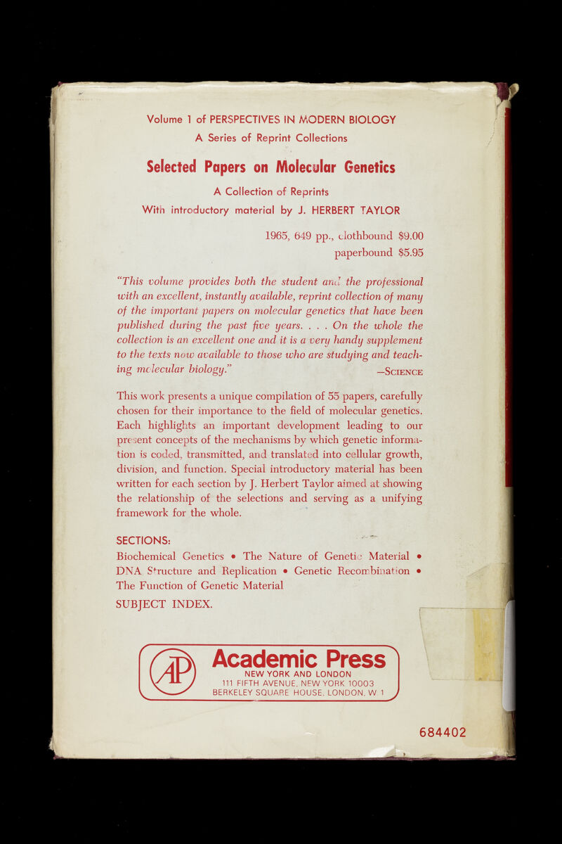 Volume 1 of PERSPECTIVES IN MODERN BIOLOGY A Series of Reprint Collections Selected Papers on Molecular Genetics A Collection of Reprints With introductory material by J. HERBERT TAYLOR 1965, 649 pp., clothbound $9.00 paperbound $5.95 “This volume provides both the student and the professional with an excellent, instantly available, reprint collection of many of the important papers on molecular genetics that have been published during the past five years. . . . On the whole the collection is an excellent one and it is a very handy supplement to the texts now available to those who are studying and teach ing molecular biologyd —Science This work presents a unique compilation of 55 papers, carefully chosen for their importance to the field of molecular genetics. Each highlights an important development leading to our present concepts of the mechanisms by which genetic informa tion is coded, transmitted, and translated into cellular growth, division, and function. Special introductory material has been written for each section by J. Herbert Taylor aimed at showing the relationship of the selections and serving as a unifying framework for the whole. SECTIONS: Biochemical Genetics • The Nature of Genetia Material • DNA Structure and Replication • Genetic Recombination • The Function of Genetic Material SUBJECT INDEX. r~ \ Academic Press 1 NEW YORK AND LONDON 111 FIFTH AVENUE, NEW YORK 10003 BERKELEY SQUARE HOUSE, LONDON, W 1 J 684402