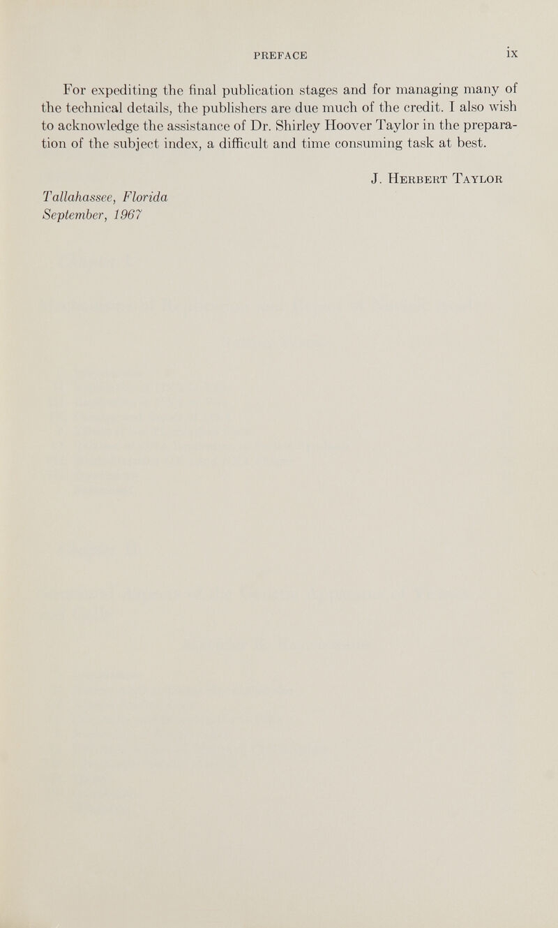 For expediting the final publication stages and for managing many of the technical details, the publishers are due much of the credit. I also wish to acknowledge the assistance of Dr. Shirley Hoover Taylor in the prepara tion of the subject index, a difficult and time consuming task at best. J. Herbert Taylor Tallahassee, Florida September, 1967