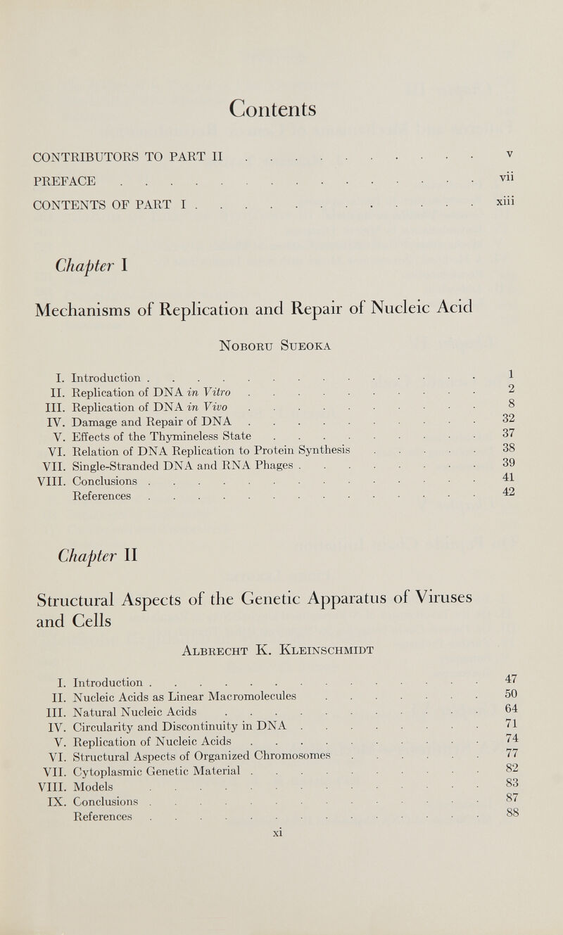 Contents CONTRIBUTORS TO PART II v PREFACE vii CONTENTS OF PART I xiii Chapter I Mechanisms of Replication and Repair of Nucleic Acid Noboru Sueoka I. Introduction 1 II. Replication of DNA in Vitro 2 III. Replication of DNA in Vivo 8 IV. Damage and Repair of DNA 32 V. Effects of the Thymineless State 37 VI. Relation of DNA Replication to Protein Synthesis 38 VII. Single-Stranded DNA and RNA Phages 39 VIII. Conclusions 41 References 42 Chapter II Structural Aspects of the Genetic Apparatus of Viruses and Cells Albrecht K. Kleinschmidt I. Introduction 47 II. Nucleic Acids as Linear Macromolecules 50 III. Natural Nucleic Acids 64 IV. Circularity and Discontinuity in DNA 71 V. Replication of Nucleic Acids 74 VI. Structural Aspects of Organized Chromosomes 77 VII. Cytoplasmic Genetic Material 82 VIII. Models 83 IX. Conclusions 87 References 88