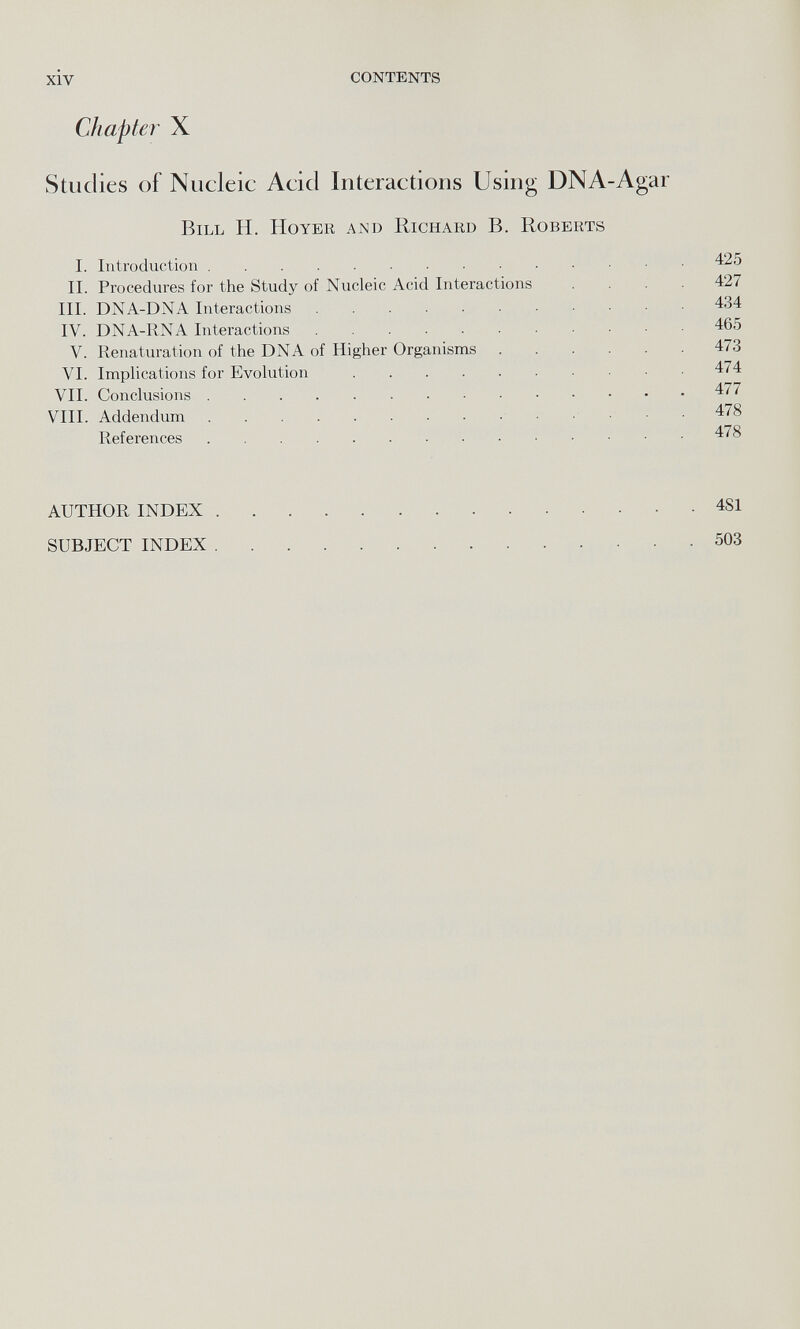 Studies of Nucleic Acid Interactions Using DNA-Agar Bill H. Hoyer and Richard B. Roberts I. Introduction 425 II. Procedures for the Study of Nucleic Acid Interactions .... 427 III. DNA-DNA Interactions 434 IV. DNA-RNA Interactions 465 V. Renaturation of the DNA of Higher Organisms 473 VI. Implications for Evolution 474 VII. Conclusions 477 VIII. Addendum 478 References 478 AUTHOR INDEX 4SI SUBJECT INDEX 503