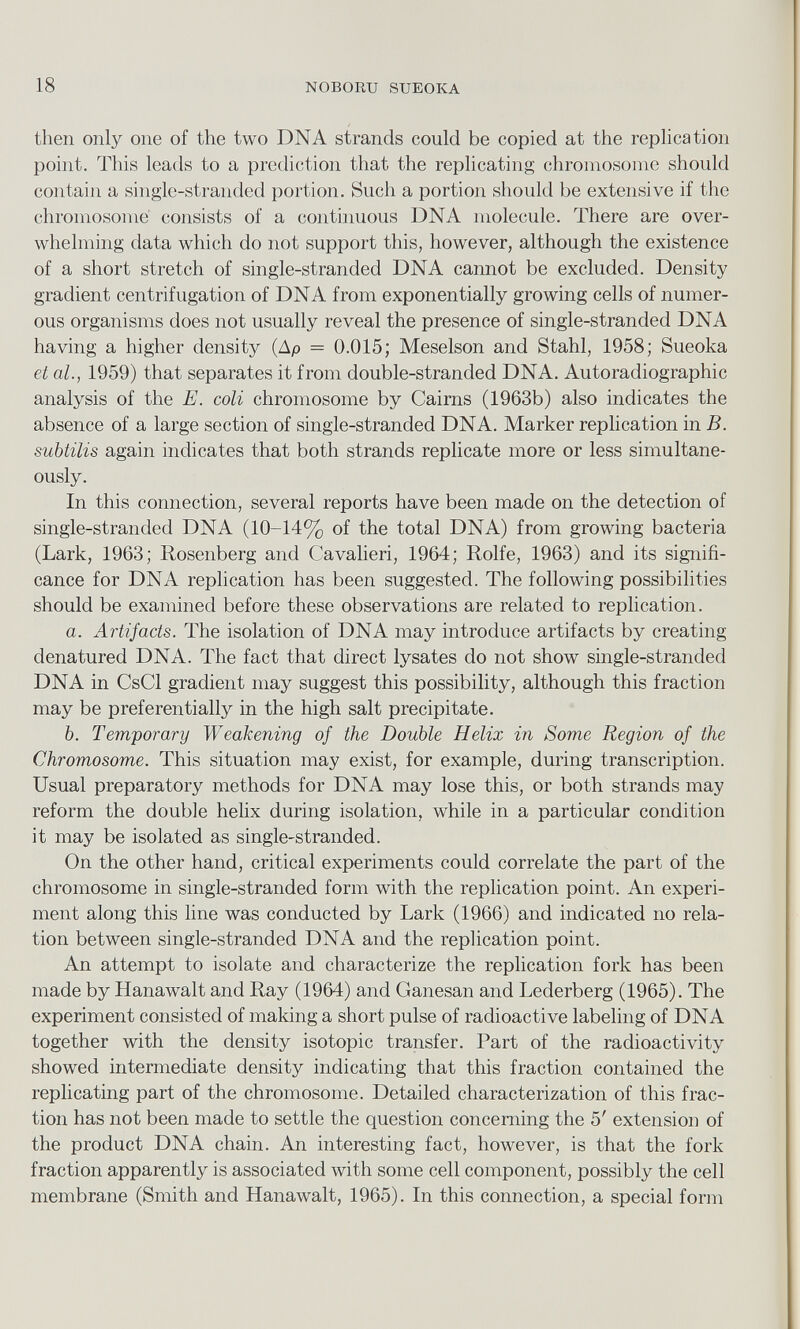 then only one of the two DNA strands could be copied at the replication point. This leads to a prediction that the replicating chromosome should contain a single-stranded portion. Such a portion should be extensive if the chromosome consists of a continuous DNA molecule. There are over whelming data which do not support this, however, although the existence of a short stretch of single-stranded DNA cannot be excluded. Density gradient centrifugation of DNA from exponentially growing cells of numer ous organisms does not usually reveal the presence of single-stranded DNA having a higher density (Ap = 0.015; Meselson and Stahl, 1958; Sueoka et al., 1959) that separates it from double-stranded DNA. Autoradiographic analysis of the E. coli chromosome by Cairns (1963b) also indicates the absence of a large section of single-stranded DNA. Marker replication in B. subtilis again indicates that both strands replicate more or less simultane ously. In this connection, several reports have been made on the detection of single-stranded DNA (10-14% of the total DNA) from growing bacteria (Lark, 1963; Rosenberg and Cavalieri, 1964; Rolfe, 1963) and its signifi cance for DNA replication has been suggested. The following possibilities should be examined before these observations are related to replication. a. Artifacts. The isolation of DNA may introduce artifacts by creating denatured DNA. The fact that direct lysates do not show single-stranded DNA in CsCl gradient may suggest this possibility, although this fraction may be preferentially in the high salt precipitate. b. Temporary Weakening of the Double Helix in Borne Region of the Chromosome. This situation may exist, for example, during transcription. Usual preparatory methods for DNA may lose this, or both strands may reform the double helix during isolation, while in a particular condition it may be isolated as single-stranded. On the other hand, critical experiments could correlate the part of the chromosome in single-stranded form with the replication point. An experi ment along this line was conducted by Lark (1966) and indicated no rela tion between single-stranded DNA and the replication point. An attempt to isolate and characterize the replication fork has been made by Hanawalt and Ray (1964) and Ganesan and Lederberg (1965). The experiment consisted of making a short pulse of radioactive labeling of DNA together with the density isotopic transfer. Part of the radioactivity showed intermediate density indicating that this fraction contained the replicating part of the chromosome. Detailed characterization of this frac tion has not been made to settle the question concerning the 5' extension of the product DNA chain. An interesting fact, however, is that the fork fraction apparently is associated with some cell component, possibly the cell membrane (Smith and Hanawalt, 1965). In this connection, a special form