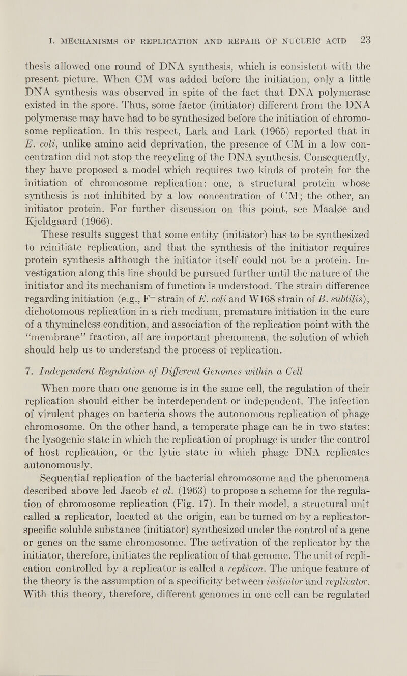 thesis allowed one round of DNA synthesis, which is consistent with the present picture. When CM was added before the initiation, onfy a little DNA synthesis was observed in spite of the fact that DNA polymerase existed in the spore. Thus, some factor (initiator) different from the DNA polymerase may have had to be synthesized before the initiation of chromo some replication. In this respect, Lark and Lark (1965) reported that in E. coli, unlike amino acid deprivation, the presence of CM in a low con centration did not stop the recycling of the DNA synthesis. Consequently, they have proposed a model which requires two kinds of protein for the initiation of chromosome replication: one, a structural protein whose synthesis is not inhibited by a low concentration of CM; the other, an initiator protein. For further discussion on this point, see Maalpe and Kjeldgaard (1966). These results suggest that some entity (initiator) has to be synthesized to reinitiate replication, and that the synthesis of the initiator requires protein synthesis although the initiator itself could not be a protein. In vestigation along this line should be pursued further until the nature of the initiator and its mechanism of function is understood. The strain difference regarding initiation (e.g., F~ strain of E. coli and W168 strain of B. subtilis), dichotomous replication in a rich medium, premature initiation in the cure of a thymineless condition, and association of the replication point with the ‘‘membrane” fraction, all are important phenomena, the solution of which should help us to understand the process of replication. 7. Independent Regulation of Different Genomes within a Cell When more than one genome is in the same cell, the regulation of their replication should either be interdependent or independent. The infection of virulent phages on bacteria shows the autonomous replication of phage chromosome. On the other hand, a temperate phage can be in two states: the lysogenic state in which the replication of prophage is under the control of host replication, or the lytic state in which phage DNA replicates autonomously. Sequential replication of the bacterial chromosome and the phenomena described above led Jacob et al. (1963) to propose a scheme for the regula tion of chromosome replication (Fig. 17). In their model, a structural unit called a replicator, located at the origin, can be turned on by a replicator- specific soluble substance (initiator) synthesized under the control of a gene or genes on the same chromosome. The activation of the replicator by the initiator, therefore, initiates the replication of that genome. The unit of repli cation controlled by a replicator is called a replicon. The unique feature of the theory is the assumption of a specificity between initiator and replicator. With this theory, therefore, different genomes in one cell can be regulated