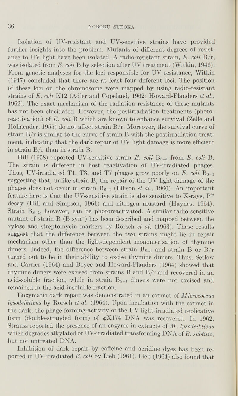 Isolation of UV-resistant and UV-sensitive strains have provided further insights into the problem. Mutants of different degrees of resist ance to UV light have been isolated. A radio-resistant strain, E. coli B/r, was isolated from E. coli B by selection after UV treatment (Within, 1946). From genetic analyses for the loci responsible for UV resistance, Within (1947) concluded that there are at least four different loci. The position of these loci on the chromosome were mapped by using radio-resistant strains of E. coli K12 (Adler and Copeland, 1962; Howard-Flanders et al, 1962). The exact mechanism of the radiation resistance of these mutants has not been elucidated. However, the postirradiation treatments (photo reactivation) of E. coli B which are hnown to enhance survival (Zelle and Hollaender, 1955) do not affect strain B/r. Moreover, the survival curve of strain B/r is similar to the curve of strain B with the postirradiation treat ment, indicating that the darh repair of UV light damage is more efficient in strain B/r than in strain B. Hill (1958) reported UV-sensitive strain E. coli B s _i from E. coli B. The strain is different in host reactivation of UV-irradiated phages. Thus, UV-irradiated Tl, T3, and T7 phages grow poorly on E. coli Bs-i suggesting that, unlike strain B, the repair of the UV light damage of the phages does not occur in strain B s _i (Ellison et al., 1960). An important feature here is that the UV-sensitive strain is also sensitive to X-rays, P 32 decay (Hill and Simpson, 1961) and nitrogen mustard (Haynes, 1964). Strain Bs-i, however, can be photoreactivated. A similar radio-sensitive mutant of strain B (B syn~) has been described and mapped between the xylose and streptomycin markers by Rorsch et al. (1963). These results suggest that the difference between the two strains might lie in repair mechanism other than the light-dependent monomerization of thymine dimers. Indeed, the difference between strain B s _i and strain B or B/r turned out to be in their ability to excise thymine dimers. Thus, Setlow and Carrier (1964) and Boyce and Howard-Flanders (1964) showed that thymine dimers were excised from strains B and B/r and recovered in an acid-soluble fraction, while in strain B s _x dimers were not excised and remained in the acid-insoluble fraction. Enzymatic dark repair was demonstrated in an extract of Micrococcus lysodeikticus by Rorsch et al. (1964). Upon incubation with the extract in the dark, the phage forming-activity of the UV light-irradiated replicative form (double-stranded form) of 0X174 DNA was recovered. In 1962, Strauss reported the presence of an enzyme in extracts of M. lysodeikticus which degrades alkylated or UV-irradiated transforming DNA of B. subtilis, but not untreated DNA. Inhibition of dark repair by caffeine and acridine dyes has been re ported in UV-irradiated E. coli by Lieb (1961). Lieb (1964) also found that