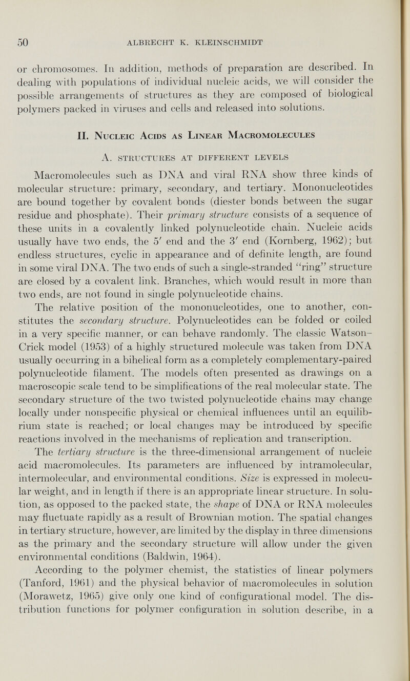 or chromosomes. In addition, methods of preparation are described. In dealing with populations of individual nucleic acids, we will consider the possible arrangements of structures as they are composed of biological polymers packed in viruses and cells and released into solutions. II. Nucleic Acids as Linear Macromolecules A. STRUCTURES AT DIFFERENT LEVELS Macromolecules such as DNA and viral RNA show three kinds of molecular structure: primary, secondary, and tertiary. Mononucleotides are bound together by covalent bonds (diester bonds between the sugar residue and phosphate). Their primary structure consists of a sequence of these units in a covalently linked polynucleotide chain. Nucleic acids usually have two ends, the 5' end and the 3' end (Kornberg, 1962); but endless structures, cyclic in appearance and of definite length, are found in some viral DNA. The two ends of such a single-stranded '‘ring” structure are closed by a covalent link. Branches, which would result in more than two ends, are not found in single polynucleotide chains. The relative position of the mononucleotides, one to another, con stitutes the secondary structure. Polynucleotides can be folded or coiled in a very specific manner, or can behave randomly. The classic Watson- Crick model (1953) of a highly structured molecule was taken from DNA usually occurring in a bihelical form as a completely complementary-paired polynucleotide filament. The models often presented as drawings on a macroscopic scale tend to be simplifications of the real molecular state. The secondary structure of the two twisted polynucleotide chains may change locally under nonspecific physical or chemical influences until an equilib rium state is reached; or local changes may be introduced by specific reactions involved in the mechanisms of replication and transcription. The tertiary structure is the three-dimensional arrangement of nucleic acid macromolecules. Its parameters are influenced by intramolecular, intermolecular, and environmental conditions. Size is expressed in molecu lar weight, and in length if there is an appropriate linear structure. In solu tion, as opposed to the packed state, the shape of DNA or RNA molecules may fluctuate rapidly as a result of Brownian motion. The spatial changes in tertiary structure, however, are limited by the display in three dimensions as the primary and the secondary structure will allow under the given environmental conditions (Baldwin, 1964). According to the polymer chemist, the statistics of linear polymers (Tanford, 1961) and the physical behavior of macromolecules in solution (Morawetz, 1965) give only one kind of configurational model. The dis tribution functions for polymer configuration in solution describe, in a