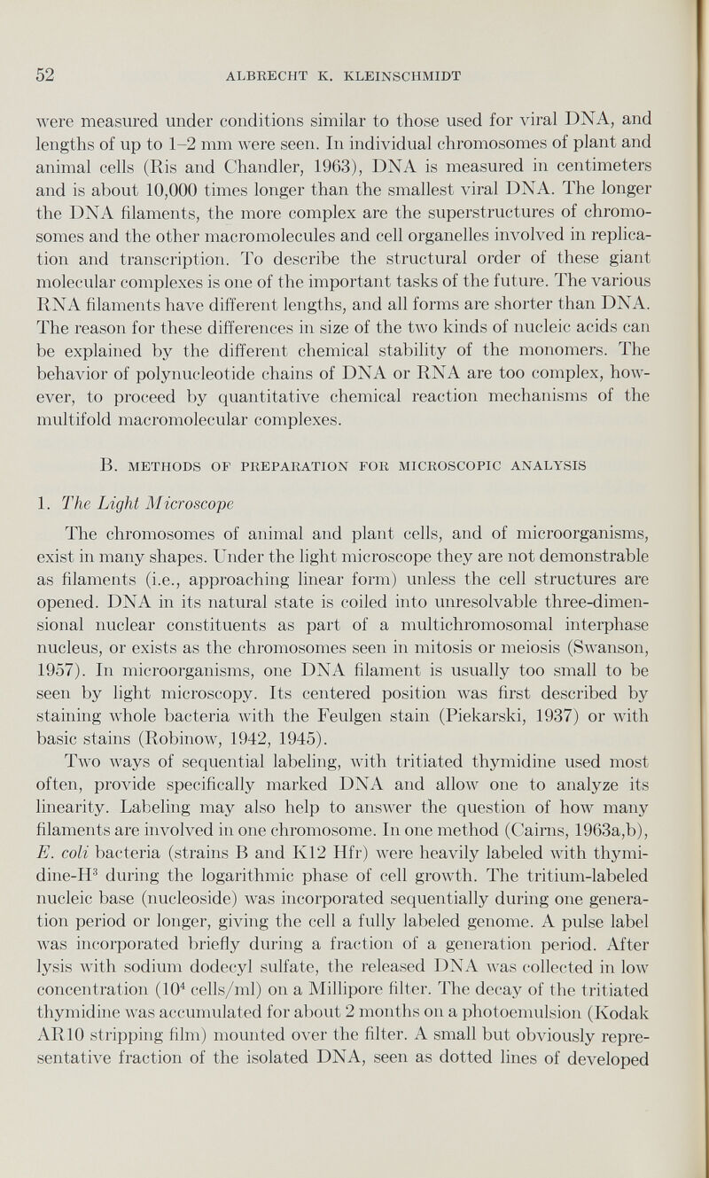 were measured under conditions similar to those used for viral DNA, and lengths of up to 1-2 mm were seen. In individual chromosomes of plant and animal cells (Ris and Chandler, 1963), DNA is measured in centimeters and is about 10,000 times longer than the smallest viral DNA. The longer the DNA filaments, the more complex are the superstructures of chromo somes and the other macromolecules and cell organelles involved in replica tion and transcription. To describe the structural order of these giant molecular complexes is one of the important tasks of the future. The various RNA filaments have different lengths, and all forms are shorter than DNA. The reason for these differences in size of the two kinds of nucleic acids can be explained by the different chemical stability of the monomers. The behavior of polynucleotide chains of DNA or RNA are too complex, how ever, to proceed by quantitative chemical reaction mechanisms of the multifold macromolecular complexes. B. METHODS OF PREPARATION FOR MICROSCOPIC ANALYSIS 1. The Light Microscope The chromosomes of animal and plant cells, and of microorganisms, exist in many shapes. Under the light microscope they are not demonstrable as filaments (i.e., approaching linear form) unless the cell structures are opened. DNA in its natural state is coiled into unresolvable three-dimen sional nuclear constituents as part of a multichromosomal interphase nucleus, or exists as the chromosomes seen in mitosis or meiosis (Swanson, 1957). In microorganisms, one DNA filament is usually too small to be seen by light microscopy. Its centered position was first described by staining whole bacteria with the Feulgen stain (Piekarski, 1937) or with basic stains (Robinow, 1942, 1945). Two Avays of sequential labeling, with tritiated thymidine used most often, provide specifically marked DNA and alloA\ r one to analyze its linearity. Labeling may also help to answer the question of Iioav many filaments are involved in one chromosome. In one method (Cairns, 1963a,b), E. coli bacteria (strains B and K12 Hfr) AA r ere heavily labeled with thymi- dine-H 3 during the logarithmic phase of cell groAvth. The tritium-labeled nucleic base (nucleoside) Avas incorporated sequentially during one genera tion period or longer, giving the cell a fully labeled genome. A pulse label AA-as incorporated briefly during a fraction of a generation period. After lysis Avith sodium dodecyl sulfate, the released DNA Avas collected in Ioav concentration (10 4 cells/ml) on a Millipore filter. The decay of the tritiated thymidine was accumulated for about 2 months on a photoemulsion (Kodak AR10 stripping 61m) mounted over the filter. A small but obviously repre sentative fraction of the isolated DNA, seen as dotted lines of developed