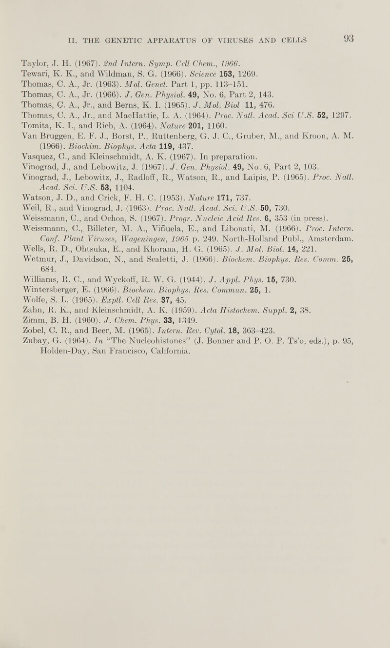 Taylor, J. H. (1967). 2nd Intern. Symp. Cell Chem., 1966. Tewari, K. K., and Wildman, S. G. (1966). Science 153, 1269. Thomas, C. A., Jr. (1963). Mol. Genet. Part 1, pp. 113-151. Thomas, C. A., Jr. (1966). J. Gen. Physiol. 49, No. 6, Part 2, 143. Thomas, C. A., Jr., and Berns, K. I. (1965). J. Mol. Biol 11, 476. Thomas, C. A., Jr., and MacHattie, L. A. (1964). Proc. Natl. Acad. Sci U.S. 52, 1297. Tomita, K. I., and Rich, A. (1964). Nature 201, 1160. Van Bruggen, E. F. J., Borst, P., Ruttenberg, G. J. C., Gruber, M., and Kroon, A. M. (1966). Biochim. Biophys. Acta 119, 437. Vasquez, C., and Kleinschmidt, A. K. (1967). In preparation. Vinograd, J., and Lebowitz, J. (1967). J. Gen. Physiol. 49, No. 6, Part 2, 103. Vinograd, J., Lebowitz, J., Radloff, R., Watson, R., and Laipis, P. (1965). Proc. Natl. Acad. Sci. U.S. 53, 1104. Watson, J. D., and Crick, F. H. C. (1953). Nature 171, 737. Weil, R., and Vinograd, J. (1963). Proc. Natl. Acad. Sci. U.S. 50, 730. Weissmann, C., and Ochoa, S. (1967). Progr. Nucleic Acid Res. 6, 353 (in press). Weissmann, C., Billeter, M. A., Vinuela, E., and Libonati, M. (1966). Proc. Intern. Conf. Plant Viruses, Wageningen, 1965 p. 249. North-Holland Publ., Amsterdam. Wells, R. D., Ohtsuka, E., and Khorana, H. G. (1965). J. Mol. Biol. 14, 221. Wetmur, J., Davidson, N., and Scale! 1 i, J. (1966). Biochem. Biophys. Res. Comm. 25, 684. Williams, R. C., and Wyckoff, R. W. G. (1944). J. Appl. Phys. 15, 730. Wintersberger, E. (1966). Biochem. Biophys. Res. Commun. 25, 1. Wolfe, S. L. (1965). Exptl. Cell Res. 37, 45. Zahn, R. K., and Kleinschmidt, A. Iv. (1959). Acta Histochem. Suppl. 2, 38. Zimm, B. H. (1960). J. Chem. Phys. 33, 1349. Zobel, C. R., and Beer, M. (1965). Intern. Rev. Cytol. 18, 363-423. Zubay, G. (1964). In “The Nucleoliistones” (J. Bonner and P. O. P. Ts’o, eds.), p. 95, Holden-Day, San Francisco, California.