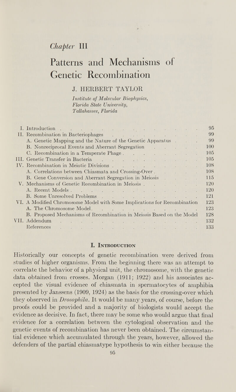 Chapter III Patterns and Mechanisms of Genetic Recombination J. HERBERT TAYLOR Institute of Molecular Biophysics, Florida State University, Tallahassee, Florida I. Introduction 95 II. Recombination in Bacteriophages 99 A. Genetic Mapping and the Nature of the Genetic Apparatus ... 99 B. Nonreciprocal Events and Aberrant Segregation 100 C. Recombination in a Temperate Phage 105 III. Genetic Transfer in Bacteria 105 IV. Recombination in Meiotic Divisions 108 A. Correlations between Chiasmata and Crossing-Over 108 B. Gene Conversion and Aberrant Segregation in Meiosis 115 V. Mechanisms of Genetic Recombination in Meiosis 120 A. Recent Models 120 B. Some Unresolved Problems 121 VI. A Modified Chromosome Model with Some Implications for Recombination 123 A. The Chromosome Model 123 B. Proposed Mechanisms of Recombination in Meiosis Based on the Model 128 VII. Addendum 132 References 133 I. I. Introduction Historically our concepts of genetic recombination were derived from studies of higher organisms. From the beginning there was an attempt to correlate the behavior of a physical unit, the chromosome, with the genetic data obtained from crosses. Morgan (1911; 1922) and his associates ac cepted the visual evidence of chiasmata in spermatocytes of amphibia presented by Janssens (1909, 1924) as the basis for the crossing-over which they observed in Drosophila. It would be many years, of course, before the proofs could be provided and a majority of biologists would accept the evidence as decisive. In fact, there may be some who would argue that final evidence for a correlation between the cytological observation and the genetic events of recombination has never been obtained. The circumstan tial evidence which accumulated through the years, however, allowed the defenders of the partial chiasmatype hypothesis to win either because the 95