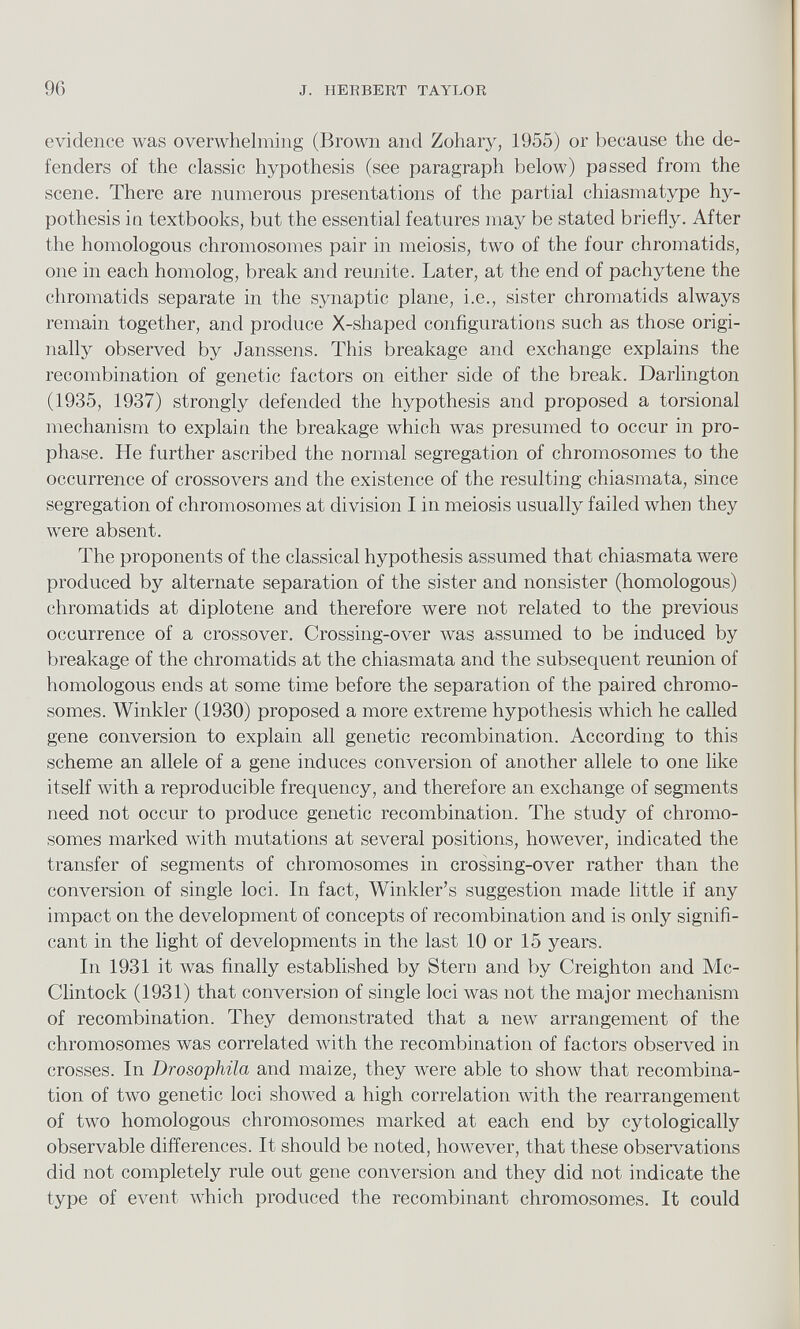 evidence was overwhelming (Brown and Zohary, 1955) or because the de fenders of the classic hypothesis (see paragraph below) passed from the scene. There are numerous presentations of the partial chiasmatype hy pothesis in textbooks, but the essential features may be stated briefly. After the homologous chromosomes pair in meiosis, two of the four chromatids, one in each homolog, break and reunite. Later, at the end of pachytene the chromatids separate in the synaptic plane, i.e., sister chromatids always remain together, and produce X-shaped configurations such as those origi nally observed by Janssens. This breakage and exchange explains the recombination of genetic factors on either side of the break. Darlington (1935, 1937) strongly defended the hypothesis and proposed a torsional mechanism to explain the breakage which was presumed to occur in pro phase. He further ascribed the normal segregation of chromosomes to the occurrence of crossovers and the existence of the resulting chiasmata, since segregation of chromosomes at division I in meiosis usually failed when they were absent. The proponents of the classical hypothesis assumed that chiasmata were produced by alternate separation of the sister and nonsister (homologous) chromatids at diplotene and therefore were not related to the previous occurrence of a crossover. Crossing-over was assumed to be induced by breakage of the chromatids at the chiasmata and the subsequent reunion of homologous ends at some time before the separation of the paired chromo somes. Winkler (1930) proposed a more extreme hypothesis which he called gene conversion to explain all genetic recombination. According to this scheme an allele of a gene induces conversion of another allele to one like itself with a reproducible frequency, and therefore an exchange of segments need not occur to produce genetic recombination. The study of chromo somes marked with mutations at several positions, however, indicated the transfer of segments of chromosomes in crossing-over rather than the conversion of single loci. In fact, Winkler’s suggestion made little if any impact on the development of concepts of recombination and is only signifi cant in the light of developments in the last 10 or 15 years. In 1931 it was finally established by Stern and by Creighton and Mc Clintock (1931) that conversion of single loci was not the major mechanism of recombination. They demonstrated that a new arrangement of the chromosomes was correlated with the recombination of factors observed in crosses. In Drosophila and maize, they were able to show that recombina tion of two genetic loci showed a high correlation with the rearrangement of two homologous chromosomes marked at each end by cytologically observable differences. It should be noted, however, that these observations did not completely rule out gene conversion and they did not indicate the type of event which produced the recombinant chromosomes. It could