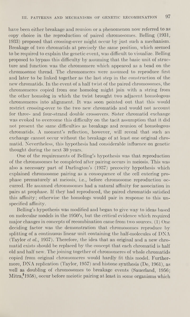 have been either breakage and reunion or a phenomenon now referred to as copy choice in the reproduction of paired chromosomes. Belling (1931, 1933) proposed that crossing-over might occur by just such a mechanism. Breakage of two chromatids at precisely the same position, which seemed to be required to explain the genetic event, was difficult to visualize. Belling proposed to bypass this difficulty by assuming that the basic unit of struc ture and function was the chromomere which appeared as a bead on the chromosome thread. The chromomeres were assumed to reproduce first and later to be linked together as the last step in the construction of the new chromatids. In the event of a half twist of the paired chromosomes, the chromomeres copied from one homolog might join with a string from the other homolog in which the twist brought two adjacent homologous chromomeres into alignment. It was soon pointed out that this would restrict crossing-over to the two new chromatids and would not account for three- and four-strand double crossovers. Sister chromatid exchange was evoked to overcome this difficulty on the tacit assumption that it did not present the same difficulties as breakage and reunion of homologous chromatids. A moment’s reflection, however, will reveal that such an exchange cannot occur without the breakage of at least one original chro matid. Nevertheless, this hypothesis had considerable influence on genetic thought during the next 30 years. One of the requirements of Belling’s hypothesis was that reproduction of the chromosomes be completed after pairing occurs in meiosis. This was also a necessary part of Darlington’s (1937) precocity hypothesis which explained chromosome pairing as a consequence of the cell entering pro phase prematurely at meiosis, i.e., before chromosome reproduction oc curred. He assumed chromosomes had a natural affinity for association in pairs at prophase. If they had reproduced, the paired chromatids satisfied this affinity; otherwise the homologs would pair in response to this un specified affinity. Belling’s hypothesis was modified and began to give way to ideas based on molecular models in the 1950’s, but the critical evidence which required major changes in concepts of recombination came from two sources. (1) One deciding factor was the demonstration that chromosomes reproduce by splitting of a continuous linear unit containing the half-molecules of DNA (Taylor et al., 1957). Therefore, the idea that an original and a new chro matid exists should be replaced by the concept that each chromatid is half old and half new. The joining together of chromomeres of whole chromatids copied from original chromomeres would hardly fit this model. Further more, DNA replication (Taylor, 1957) and histone synthesis (De, 1961), as well as doubling of chromosomes to breakage events (Sauerland, 1956; Mitra/l958), occur before meiotic pairing at least in some organisms which