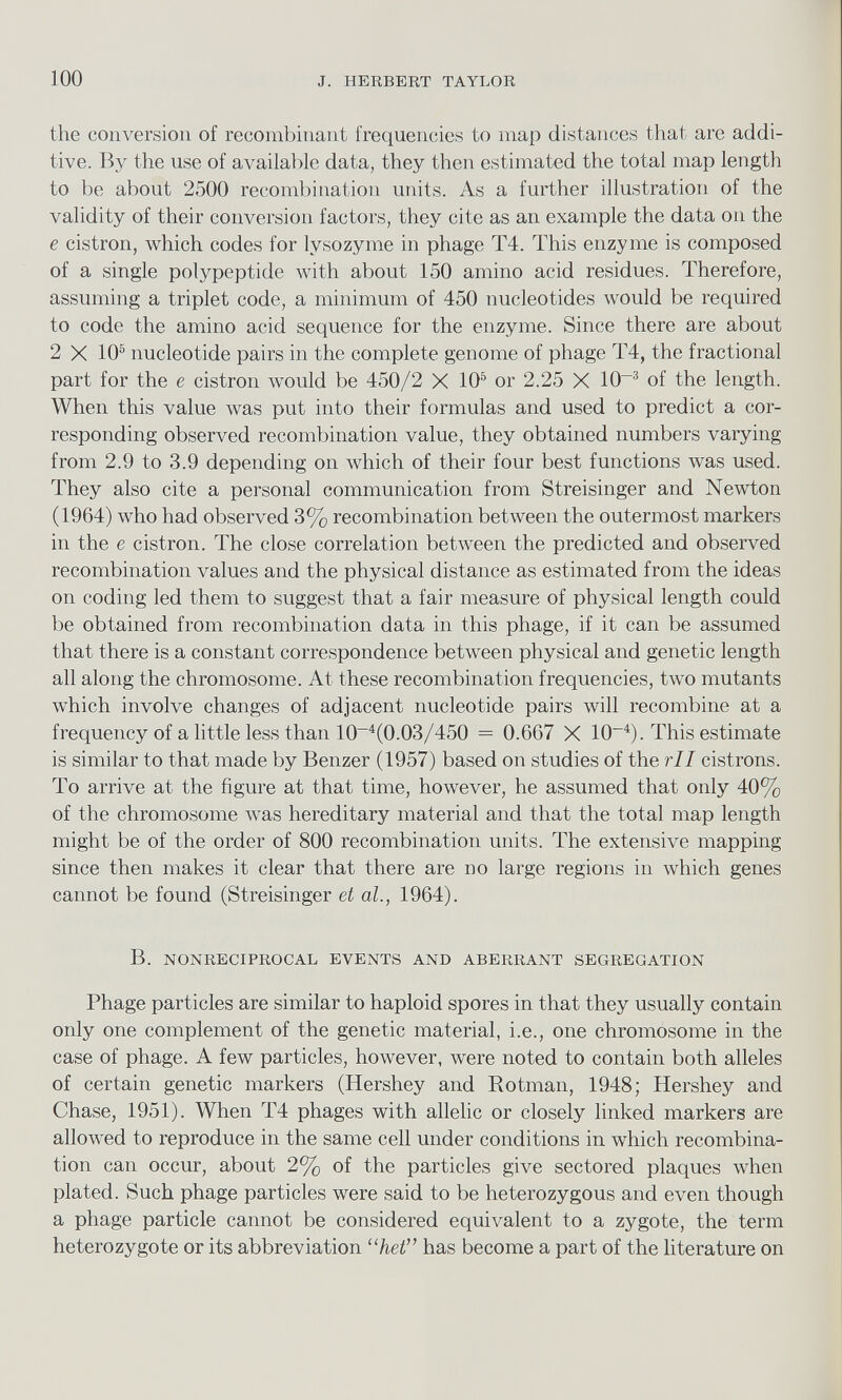 the conversion of recombinant frequencies to map distances that are addi tive. By the use of available data, they then estimated the total map length to be about 2500 recombination units. As a further illustration of the validity of their conversion factors, they cite as an example the data on the e cistron, which codes for lysozyme in phage T4. This enzyme is composed of a single polypeptide with about 150 amino acid residues. Therefore, assuming a triplet code, a minimum of 450 nucleotides would be required to code the amino acid sequence for the enzyme. Since there are about 2 X 10 5 nucleotide pairs in the complete genome of phage T4, the fractional part for the e cistron would be 450/2 X 10 5 or 2.25 X 10~ 3 of the length. When this value was put into their formulas and used to predict a cor responding observed recombination value, they obtained numbers varying from 2.9 to 3.9 depending on which of their four best functions was used. They also cite a personal communication from Streisinger and Newton (1964) who had observed 3% recombination between the outermost markers in the e cistron. The close correlation between the predicted and observed recombination values and the physical distance as estimated from the ideas on coding led them to suggest that a fair measure of physical length could be obtained from recombination data in this phage, if it can be assumed that there is a constant correspondence between physical and genetic length all along the chromosome. At these recombination frequencies, two mutants which involve changes of adjacent nucleotide pairs will recombine at a frequency of a little less than 10 _4 (0.03/450 = 0.667 X 10 -4 ). This estimate is similar to that made by Benzer (1957) based on studies of the rll cistrons. To arrive at the figure at that time, however, he assumed that only 40% of the chromosome was hereditary material and that the total map length might be of the order of 800 recombination units. The extensive mapping since then makes it clear that there are no large regions in which genes cannot be found (Streisinger et al., 1964). B. NONRECIPROCAL EVENTS AND ABERRANT SEGREGATION Phage particles are similar to haploid spores in that they usually contain only one complement of the genetic material, i.e., one chromosome in the case of phage. A few particles, however, were noted to contain both alleles of certain genetic markers (Hershey and Rotman, 1948; Hershey and Chase, 1951). When T4 phages with allelic or closely linked markers are allowed to reproduce in the same cell under conditions in which recombina tion can occur, about 2% of the particles give sectored plaques when plated. Such phage particles were said to be heterozygous and even though a phage particle cannot be considered equivalent to a zygote, the term heterozygote or its abbreviation “ het” has become a part of the literature on