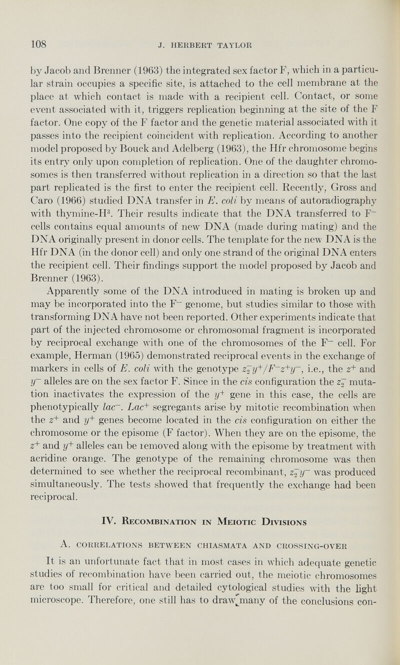 by Jacob and Brenner (1963) the integrated sex factor F, which in a particu lar strain occupies a specific site, is attached to the cell membrane at the place at which contact is made with a recipient cell. Contact, or some event associated with it, triggers replication beginning at the site of the F factor. One copy of the F factor and the genetic material associated with it passes into the recipient coincident with replication. According to another model proposed by Bouck and Adelberg (1963), the Hfr chromosome begins its entry only upon completion of replication. One of the daughter chromo somes is then transferred without replication in a direction so that the last part replicated is the first to enter the recipient cell. Recently, Gross and Caro (1966) studied DNA transfer in E. coli by means of autoradiography with thymine-H 3 . Their results indicate that the DNA transferred to F~ cells contains equal amounts of new DNA (made during mating) and the DNA originally present in donor cells. The template for the new DNA is the Hfr DNA (in the donor cell) and only one strand of the original DNA enters the recipient cell. Their findings support the model proposed by Jacob and Brenner (1963). Apparently some of the DNA introduced in mating is broken up and may be incorporated into the F _ genome, but studies similar to those with transforming DNA have not been reported. Other experiments indicate that part of the injected chromosome or chromosomal fragment is incorporated by reciprocal exchange with one of the chromosomes of the F~ cell. For example, Herman (1965) demonstrated reciprocal events in the exchange of markers in cells of E. coli with the genotype z^y + /F~z + y~, i.e., the z + and y~ alleles are on the sex factor F. Since in the cis configuration the z7 muta tion inactivates the expression of the ?/ 4 gene in this case, the cells are phenotypically lac~. Lac + segregants arise by mitotic recombination when the z + and y + genes become located in the cis configuration on either the chromosome or the episome (F factor). When they are on the episome, the z + and y + alleles can be lemoved along with the episome by treatment with acridine orange. The genotype of the remaining chromosome was then determined to see whether the reciprocal recombinant, z^y~ was produced simultaneously. The tests showed that frequently the exchange had been reciprocal. IV. Recombination in Meiotic Divisions A. correlations between chiasmata and crossing-over It is an unfortunate fact that in most cases in which adequate genetic studies of recombination have been carried out, the meiotic chromosomes are too small for critical and detailed cytological studies with the light microscope. Therefore, one still has to drawjnany of the conclusions con