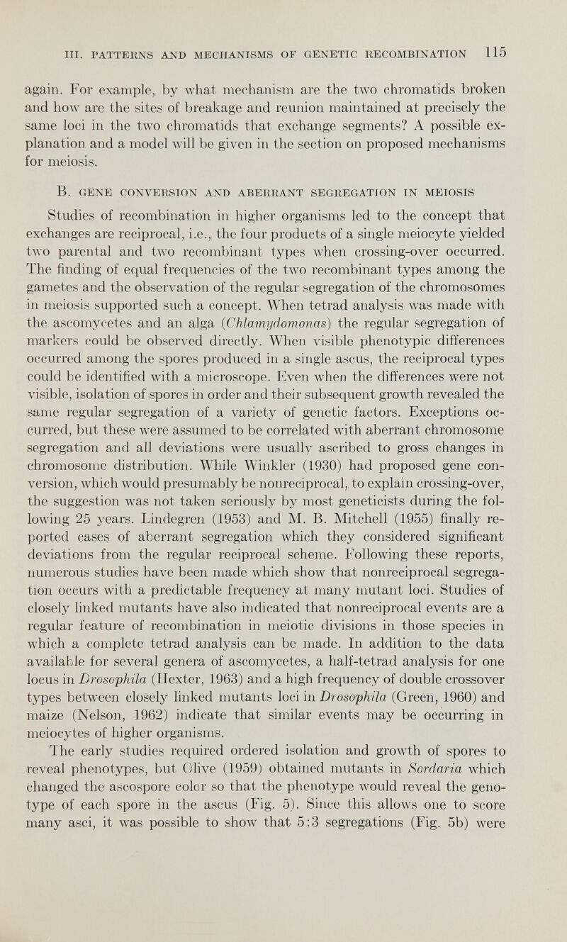 again. For example, by what mechanism are the two chromatids broken and how are the sites of breakage and reunion maintained at precisely the same loci in the two chromatids that exchange segments? A possible ex planation and a model will be given in the section on proposed mechanisms for meiosis. B. GENE CONVERSION AND ABERRANT SEGREGATION IN MEIOSIS Studies of recombination in higher organisms led to the concept that exchanges are reciprocal, i.e., the four products of a single meiocyte yielded two parental and two recombinant types when crossing-over occurred. The finding of equal frequencies of the two recombinant types among the gametes and the observation of the regular segregation of the chromosomes in meiosis supported such a concept. When tetrad analysis was made with the ascomycetes and an alga ( Chlamydomonas ) the regular segregation of markers could be observed directly. When visible phenotypic differences occurred among the spores produced in a single ascus, the reciprocal types could be identified with a microscope. Even when the differences were not visible, isolation of spores in order and their subsequent growth revealed the same regular segregation of a variety of genetic factors. Exceptions oc curred, but these were assumed to be correlated with aberrant chromosome segregation and all deviations were usually ascribed to gross changes in chromosome distribution. While Winkler (1930) had proposed gene con version, which would presumably be nonreciprocal, to explain crossing-over, the suggestion was not taken seriously by most geneticists during the fol lowing 25 years. Lindegren (1953) and M. B. Mitchell (1955) finally re ported cases of aberrant segregation which they considered significant deviations from the regular reciprocal scheme. Following these reports, numerous studies have been made which show that nonreciprocal segrega tion occurs with a predictable frequency at many mutant loci. Studies of closely linked mutants have also indicated that nonreciprocal events are a regular feature of recombination in meiotic divisions in those species in which a complete tetrad analysis can be made. In addition to the data available for several genera of ascomycetes, a half-tetrad analysis for one locus in Drosophila (Hexter, 1963) and a high frequency of double crossover types between closely linked mutants loci in Drosophila (Green, 1960) and maize (Nelson, 1962) indicate that similar events may be occurring in meiocytes of higher organisms. The early studies required ordered isolation and growth of spores to reveal phenotypes, but Olive (1959) obtained mutants in Sordaria which changed the ascospore color so that the phenotype would reveal the geno type of each spore in the ascus (Fig. 5). Since this allows one to score many asci, it was possible to show that 5:3 segregations (Fig. 5b) were