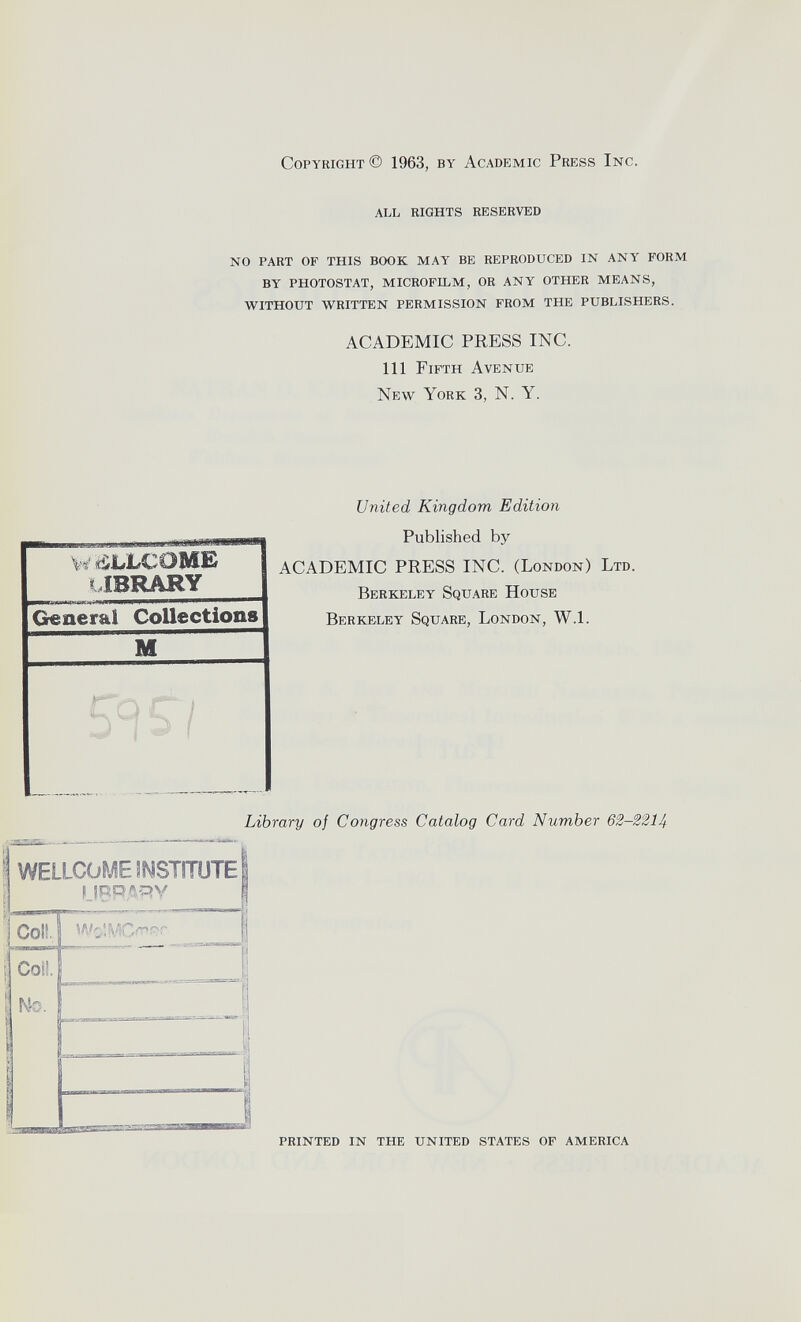 Copyright© 1963, by Academic Press Inc. ALL RIGHTS RESERVED NO PART OF THIS BOOK MAY BE REPRODUCED IN ANY FORM BY PHOTOSTAT, MICROFILM, OR ANY OTHER MEANS, WITHOUT WRITTEN PERMISSION FROM THE PUBLISHERS. ACADEMIC PRESS INC. Ill Fifth Avenue New York 3, N. Y. United Kingdom Edition W fiJuLCOME library General Collections M Published by ACADEMIC PRESS INC. (London) Ltd. Berkeley Square House Berkeley Square, London, W.l. Library of Congress Catalog Card Number 62-2214 WELLCOME 3MSTITÜTE ! LIBRARY Golf. WslMOaf. S Coil. j | m. - S 1 .. 1 PRINTED IN THE UNITED STATES OF AMERICA