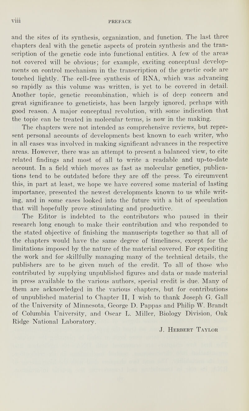 and the sites of its synthesis, organization, and function. The last three chapters deal with the genetic aspects of protein synthesis and the tran scription of the genetic code into functional entities. A few of the areas not covered will be obvious; for example, exciting conceptual develop ments on control mechanism in the transcription of the genetic code are touched lightly. The cell-free synthesis of RNA, which was advancing so rapidly as this volume was written, is yet to be covered in detail. Another topic, genetic recombination, which is of deep concern and great significance to geneticists, has been largely ignored, perhaps w r ith good reason. A major conceptual revolution, wuth some indication that the topic can be treated in molecular terms, is now in the making. The chapters were not intended as comprehensive reviews, but repre sent personal accounts of developments best known to each writer, who in all cases was involved in making significant advances in the respective areas. However, there was an attempt to present a balanced view, to cite related findings and most of all to write a readable and up-to-date account. In a field which moves as fast as molecular genetics, publica tions tend to be outdated before they are off the press. To circumvent this, in part at least, we hope we have covered some material of lasting importance, presented the newest developments known to us while writ ing, and in some cases looked into the future with a bit of speculation that will hopefully prove stimulating and productive. The Editor is indebted to the contributors w r ho paused in their research long enough to make their contribution and who responded to the stated objective of finishing the manuscripts together so that all of the chapters would have the same degree of timeliness, except for the limitations imposed by the nature of the material covered. For expediting the work and for skillfully managing many of the technical details, the publishers are to be given much of the credit. To all of those who contributed by supplying unpublished figures and data or made material in press available to the various authors, special credit is due. Many of them are acknowledged in the various chapters, but for contributions of unpublished material to Chapter II, I wish to thank Joseph G. Gall of the University of Minnesota, George D. Pappas and Philip W. Brandt of Columbia University, and Oscar L. Miller, Biology Division, Oak Ridge National Laboratory. J. Herbert Taylor