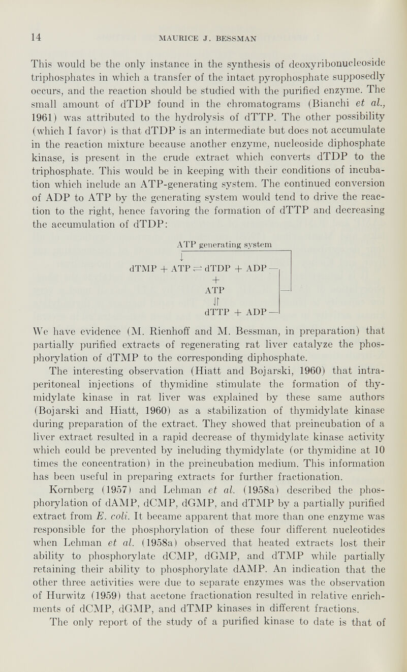 This would be the only instance in the synthesis of deoxyribonucleoside triphosphates in which a transfer of the intact pyrophosphate supposedly occurs, and the reaction should be studied with the purified enzyme. The small amount of dTDP found in the chromatograms (Bianchi et al., 1961) was attributed to the hydrolysis of dTTP. The other possibility (which I favor) is that dTDP is an intermediate but does not accumulate in the reaction mixture because another enzyme, nucleoside diphosphate kinase, is present in the crude extract which converts dTDP to the triphosphate. This would be in keeping with their conditions of incuba tion which include an ATP-generating system. The continued conversion of ADP to ATP by the generating system would tend to drive the reac tion to the right, hence favoring the formation of dTTP and decreasing the accumulation of dTDP: ATP generating system I ‘ dTMP + ATP dTDP + ADP — + ATP — ir dTTP + ADP — We have evidence (M. Rienhoff and M. Bessman, in preparation) that partially purified extracts of regenerating rat liver catalyze the phos phorylation of dTMP to the corresponding diphosphate. The interesting observation (Hiatt and Bojarski, 1960) that intra peritoneal injections of thymidine stimulate the formation of thy- midylate kinase in rat liver was explained by these same authors (Bojarski and Hiatt, 1960) as a stabilization of thymidylate kinase during preparation of the extract. They showed that preincubation of a liver extract resulted in a rapid decrease of thymidylate kinase activity which could be prevented by including thymidylate (or thymidine at 10 times the concentration) in the preincubation medium. This information has been useful in preparing extracts for further fractionation. Kornberg (1957) and Lehman et al. (1958a) described the phos phorylation of dAMP, dCMP, dGMP, and dTMP by a partially purified extract from E. coli. It became apparent that more than one enzyme was responsible for the phosphorylation of these four different nucleotides when Lehman et al. (1958a) observed that heated extracts lost their ability to phosphorylate dCMP, dGMP, and dTMP while partially retaining their ability to phosphorylate dAMP. An indication that the other three activities were due to separate enzymes was the observation of Hurwitz (1959) that acetone fractionation resulted in relative enrich ments of dCMP, dGMP, and dTMP kinases in different fractions. The only report of the study of a purified kinase to date is that of