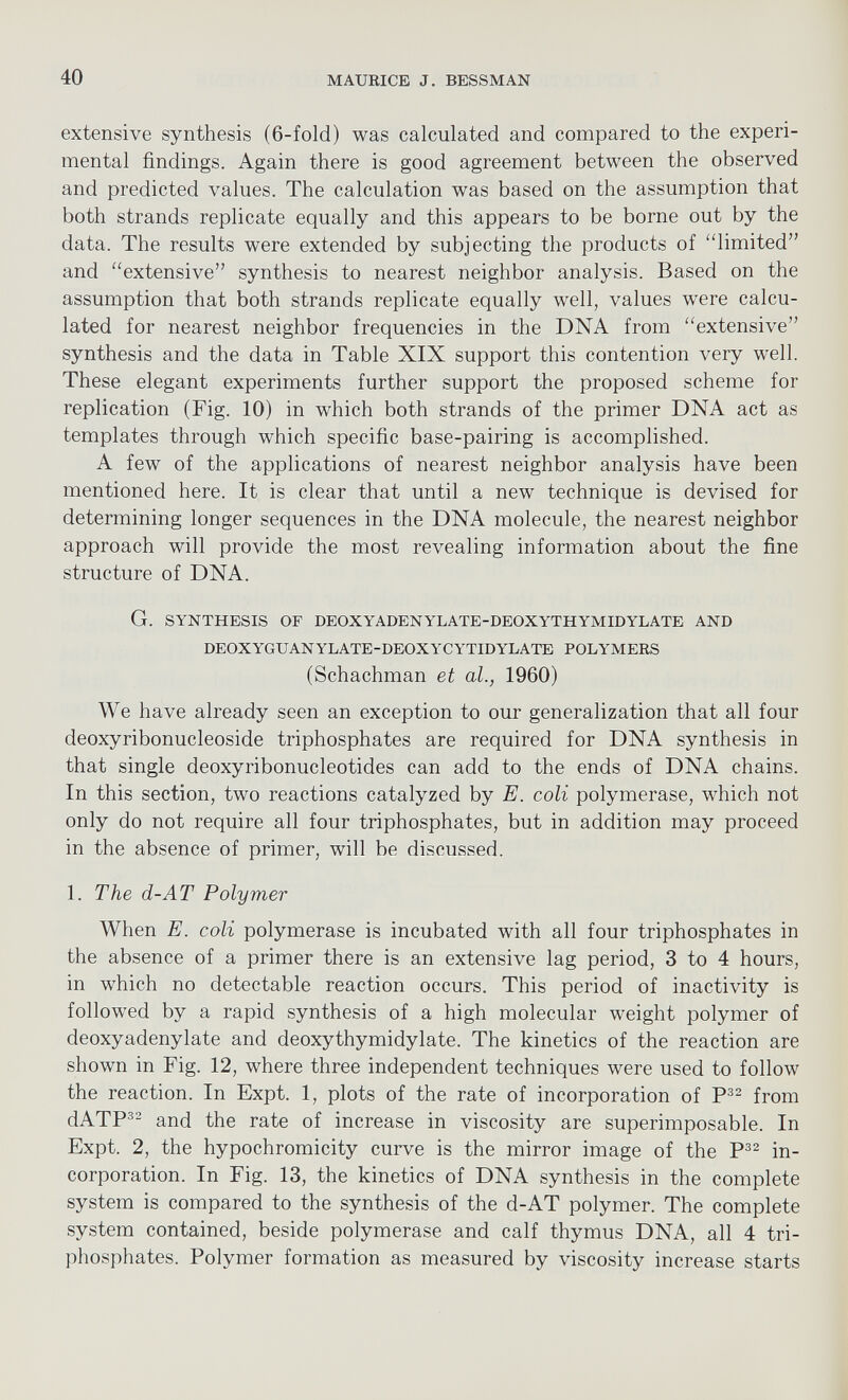 extensive synthesis (6-fold) was calculated and compared to the experi mental findings. Again there is good agreement between the observed and predicted values. The calculation was based on the assumption that both strands replicate equally and this appears to be borne out by the data. The results were extended by subjecting the products of “limited” and “extensive” synthesis to nearest neighbor analysis. Based on the assumption that both strands replicate equally well, values were calcu lated for nearest neighbor frequencies in the DNA from “extensive” synthesis and the data in Table XIX support this contention very w r ell. These elegant experiments further support the proposed scheme for replication (Fig. 10) in which both strands of the primer DNA act as templates through which specific base-pairing is accomplished. A few of the applications of nearest neighbor analysis have been mentioned here. It is clear that until a new technique is devised for determining longer sequences in the DNA molecule, the nearest neighbor approach will provide the most revealing information about the fine structure of DNA. G. SYNTHESIS OF DEOXYADENYLATE-DEOXYTHYMIDYLATE AND DEOXYGUANYLATE-DEOXYCYTIDYLATE POLYMERS (Schachman et al., 1960) We have already seen an exception to our generalization that all four deoxyribonucleoside triphosphates are required for DNA synthesis in that single deoxyribonucleotides can add to the ends of DNA chains. In this section, two reactions catalyzed by E. coli polymerase, which not only do not require all four triphosphates, but in addition may proceed in the absence of primer, will be discussed. 1. The d-AT Polymer When E. coli polymerase is incubated with all four triphosphates in the absence of a primer there is an extensive lag period, 3 to 4 hours, in which no detectable reaction occurs. This period of inactivity is followed by a rapid synthesis of a high molecular w r eight polymer of deoxyadenylate and deoxythymidylate. The kinetics of the reaction are shown in Fig. 12, where three independent techniques were used to follow the reaction. In Expt. 1, plots of the rate of incorporation of P 32 from dATP 32 and the rate of increase in viscosity are superimposable. In Expt. 2, the hypochromicity curve is the mirror image of the P 32 in corporation. In Fig. 13, the kinetics of DNA synthesis in the complete system is compared to the synthesis of the d-AT polymer. The complete system contained, beside polymerase and calf thymus DNA, all 4 tri phosphates. Polymer formation as measured by viscosity increase starts