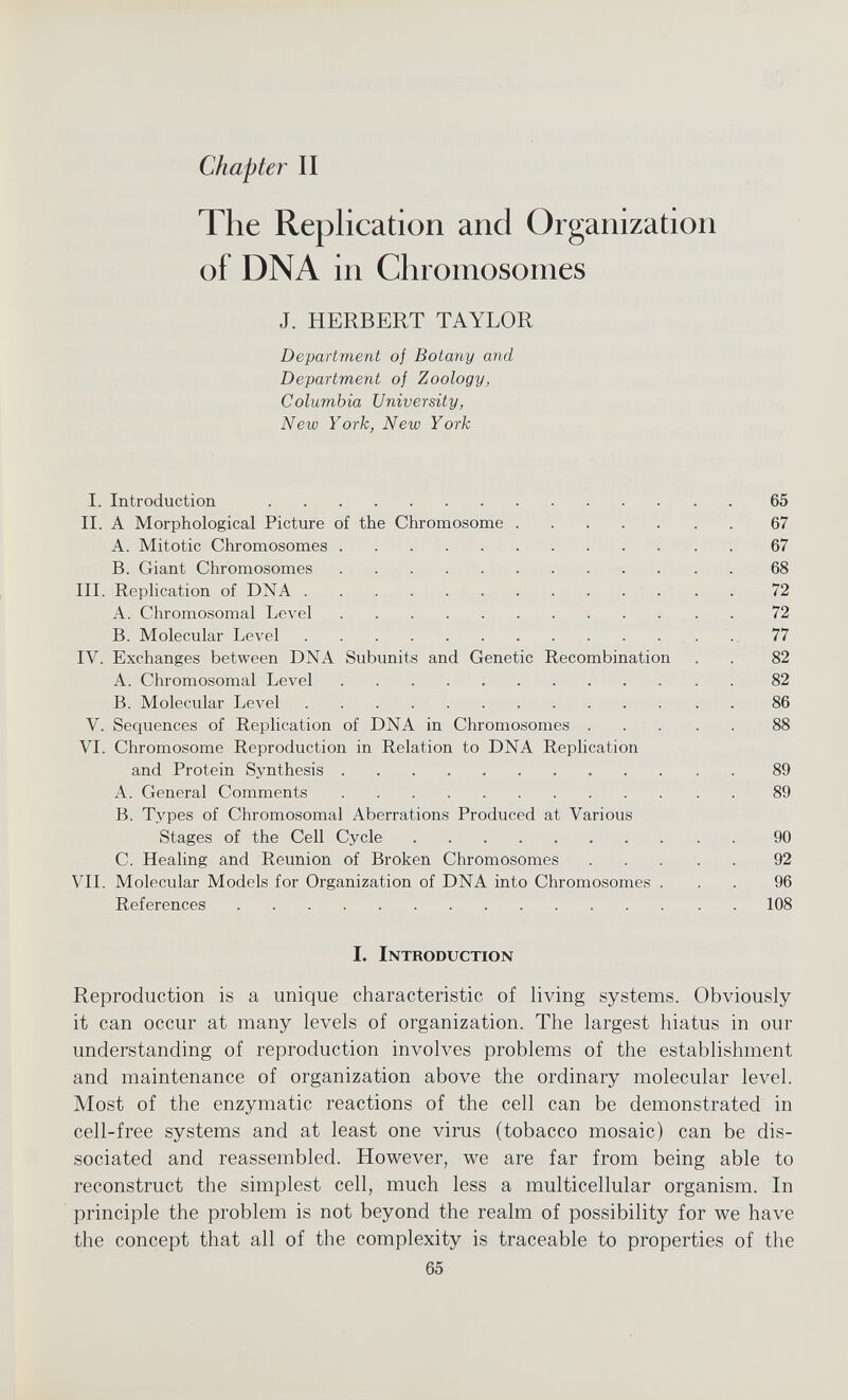 Chapter II The Replication and Organization of DNA in Chromosomes J. HERBERT TAYLOR Department of Botany and Department of Zoology, Columbia University, New York, New York I. Introduction 65 II. A Morphological Picture of the Chromosome 67 A. Mitotic Chromosomes 67 B. Giant Chromosomes 68 III. Replication of DNA 72 A. Chromosomal Level 72 B. Molecular Level 77 IV. Exchanges between DNA Subunits and Genetic Recombination . . 82 A. Chromosomal Level 82 B. Molecular Level 86 V. Sequences of Replication of DNA in Chromosomes 88 VI. Chromosome Reproduction in Relation to DNA Replication and Protein Synthesis 89 A. General Comments 89 B. Types of Chromosomal Aberrations Produced at Various Stages of the Cell Cycle 90 C. Healing and Reunion of Broken Chromosomes 92 VII. Molecular Models for Organization of DNA into Chromosomes ... 96 References 108 I. Introduction Reproduction is a unique characteristic of living systems. Obviously it can occur at many levels of organization. The largest hiatus in our understanding of reproduction involves problems of the establishment and maintenance of organization above the ordinary molecular level. Most of the enzymatic reactions of the cell can be demonstrated in cell-free systems and at least one virus (tobacco mosaic) can be dis sociated and reassembled. However, we are far from being able to reconstruct the simplest cell, much less a multicellular organism. In principle the problem is not beyond the realm of possibility for we have the concept that all of the complexity is traceable to properties of the 65