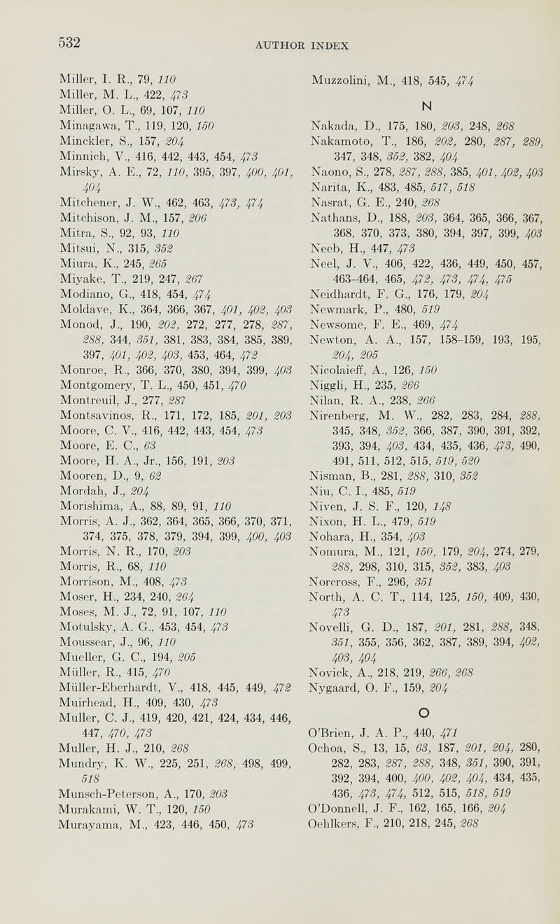 Miller, I. R., 79, 110 Miller, M. L., 422, 473 Miller, O. L., 69, 107, 110 Minagawa, T., 119, 120, 150 Minckler, S., 157, 204 Minnich, V, 416, 442, 443, 454, 473 Mirsky, A. E., 72, 110 , 395, 397, 400, 401 , 404 Mitchener, J. W., 462, 463, 473, 474 Mitchison, J. M., 157, 206 Mitra, S, 92, 93, 110 Mitsui, N., 315, 352 Miura, K., 245, 265 Miyake, T„ 219, 247, 267 Modiano, G., 418, 454, 474 Moldave, К., 364, 366, 367, 401, 402 , 403 Monod, J., 190, 202, 272, 277, 278, 287, 288, 344, 351, 381, 383, 384, 385, 389, 397, 401, 402, 403, 453, 464, 472 Monroe, R., 366, 370, 380, 394, 399, 403 Montgomery, T. L., 450, 451, 470 Montreuil, J., 277, 287 Montsavinos, R., 171, 172, 185, 201 , 203 Moore, С. V., 416, 442, 443, 454, 473 Moore, E. C., 63 Moore, H. A., Jr., 156, 191, 203 Mooren, D., 9, 62 Mordah, J., 204 Morishima, A., 88, 89, 91, 110 Morris, A. J., 362, 364, 365, 366, 370, 371, 374, 375, 378, 379, 394, 399, 400 , 403 Morris, N. R., 170, 203 Morris, R., 68, 110 Morrison, M., 408, 47 З Moser, H., 234, 240, 264 Moses, M. J., 72, 91, 107, 110 Motulsky, A. G., 453, 454, 473 Moussear, J., 96, 110 Mueller, G. C., 194, 205 Müller, R., 415, 470 Müller-Eberhardt, V., 418, 445, 449, 473 Muirhead, H., 409, 430, 473 Muller, C. J., 419, 420, 421, 424, 434, 446, 447, 470, 47 З Muller, H. J., 210, 268 Mundry, K. W., 225, 251, 268, 498, 499, 518 Munsch-Peterson, A., 170, 203 Murakami, W. T., 120, 150 Murayama, M., 423, 446, 450, 473 Muzzolini, M., 418, 545, 474 N Nakada, D., 175, 180, 203, 248, 268 Nakamoto, T., 186, 202, 280, 287, 289, 347, 348, 352, 382, 404 Naono, S., 278, 287, 288, 385, 401 , 402, 403 Narita, K., 483, 485, 517, 518 Nasrat, G. E., 240, 268 Nathans, D., 188, 203, 364, 365, 366, 367, 368, 370, 373, 380, 394, 397, 399, 403 Neeb, H., 447, 473 Neel, J. V., 406, 422, 436, 449, 450, 457, 463-464, 465, 472, 473, 474, 475 Neidhardt, F. G., 176, 179, 204 Newmark, P., 480, 519 Newsome, F. E., 469, 474 Newton, A. A., 157, 158-159, 193, 195, 204, 205 Nicolaieff, A., 126, 150 Niggli, H., 235, 266 Nilan, R. A, 238, 266 Nirenberg, M. W., 282, 283, 284, 288, 345, 348, 352, 366, 387, 390, 391, 392, 393, 394, 403, 434, 435, 436, 473, 490, 491, 511, 512, 515, 519, 520 Nisman, B., 281, 288, 310, 352 Niu, C. I., 485, 519 Niven, J. S. F., 120, 148 Nixon, H. L., 479, 519 Nohara, H., 354, 403 Nomura, M., 121, 150, 179, 204, 274, 279, 288, 298, 310, 315, 352, 383, 403 Norcross, F., 296, 351 North, A. C. T., 114, 125, 150, 409, 430, 473 Novelli, G. D., 187, 201, 281, 288, 348, 351, 355, 356, 362, 387, 389, 394, 402, 403, 404 Novick, A., 218, 219, 266, 268 Nygaard, O. F., 159, 204 o O’Brien, J. A. P., 440, 471 Ochoa, S., 13, 15, 63, 187, 201 , 204, 280, 282, 283, 287, 288, 348, 351, 390, 391, 392, 394, 400, 400 , 402 , 404 , 434, 435, 436, 473, 474, 512, 515, 518, 519 O’Donnell, J. F„ 162, 165, 166, 204 Oehlkers, F., 210, 218, 245, 268