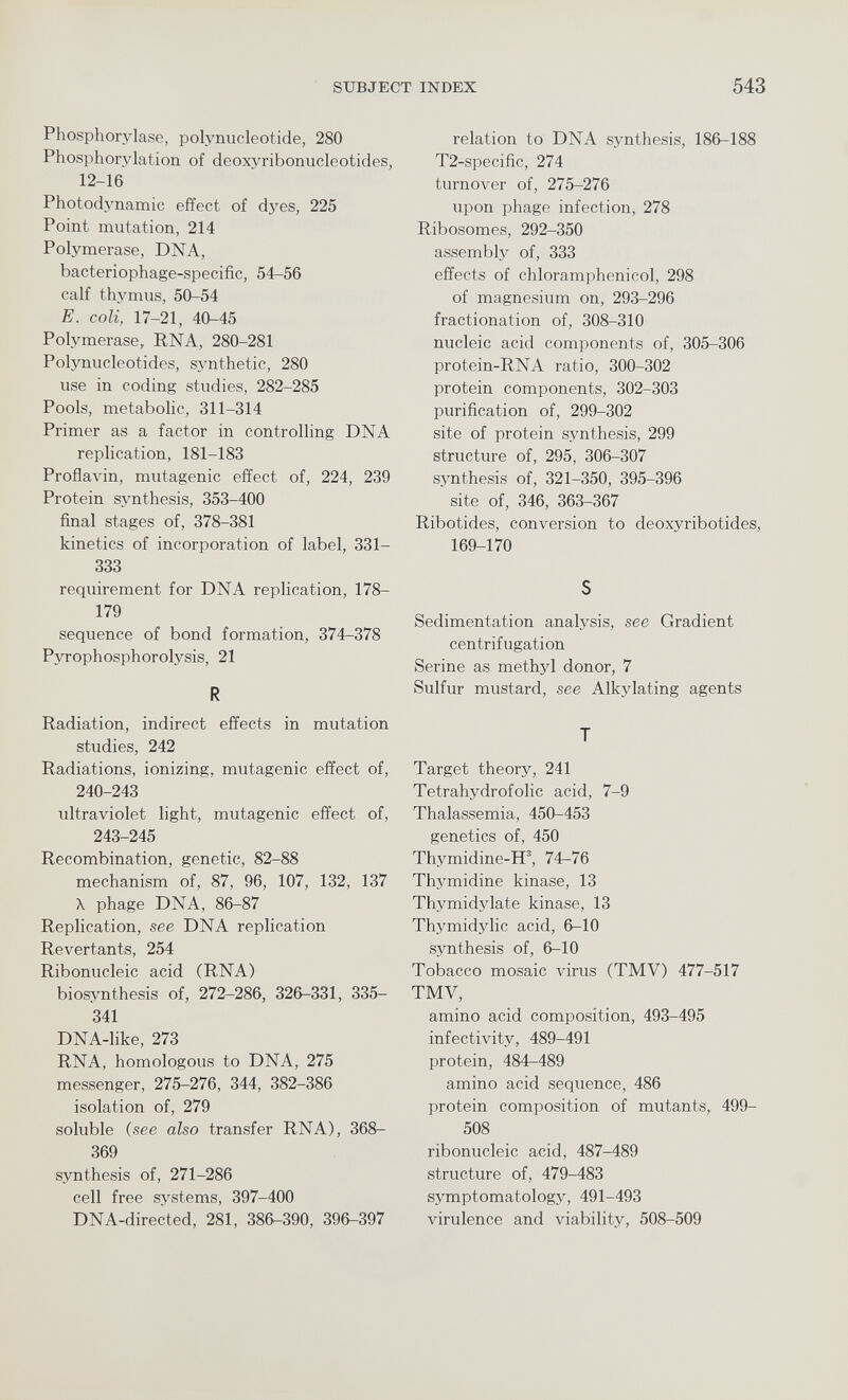 Phosphorylase, polynucleotide, 280 Phosphorylation of deoxyribonucleotides, 12-16 Photodynamic effect of dyes, 225 Point mutation, 214 Polymerase, DNA, bacteriophage-specific, 54-56 calf thymus, 50-54 E. coli, 17-21, 40-45 Polymerase, RNA, 280-281 Polynucleotides, synthetic, 280 use in coding studies, 282-285 Pools, metabolic, 311-314 Primer as a factor in controlling DNA replication, 181-183 Proflavin, mutagenic effect of, 224, 239 Protein synthesis, 353-400 final stages of, 378-381 kinetics of incorporation of label, 331— 333 requirement for DNA replication, 178— 179 sequence of bond formation, 374-378 Pyrophosphorolysis, 21 R Radiation, indirect effects in mutation studies, 242 Radiations, ionizing, mutagenic effect of, 240-243 ultraviolet light, mutagenic effect of, 243-245 Recombination, genetic, 82-88 mechanism of, 87, 96, 107, 132, 137 X phage DNA, 86-87 Replication, see DNA replication Revertants, 254 Ribonucleic acid (RNA) biosynthesis of, 272-286, 326-331, 335- 341 DNA-like, 273 RNA, homologous to DNA, 275 messenger, 275-276, 344, 382-386 isolation of, 279 soluble (see also transfer RNA), 368- 369 synthesis of, 271-286 cell free systems, 397-400 DNA-directed, 281, 386-390, 396-397 relation to DNA synthesis, 186-188 T2-specific, 274 turnover of, 275-276 upon phage infection, 278 Ribosomes, 292-350 assembly of, 333 effects of chloramphenicol, 298 of magnesium on, 293-296 fractionation of, 308-310 nucleic acid components of, 305-306 protein-RNA ratio, 300-302 protein components, 302-303 purification of, 299-302 site of protein synthesis, 299 structure of, 295, 306-307 synthesis of, 321-350, 395-396 site of, 346, 363-367 Ribotides, conversion to deoxyribotides, 169-170 S Sedimentation analysis, see Gradient centrifugation Serine as methyl donor, 7 Sulfur mustard, see Alkylating agents T Target theory, 241 Tetrahydrofolic acid, 7-9 Thalassemia, 450-453 genetics of, 450 Thymidine-H 3 , 74-76 Thymidine kinase, 13 Thvmidylate kinase, 13 Thvmidylic acid, 6-10 synthesis of, 6-10 Tobacco mosaic virus (TMV) 477-517 TMV, amino acid composition, 493-495 infectivity, 489-491 protein, 484-489 amino acid sequence, 486 protein composition of mutants, 499- 508 ribonucleic acid, 487-489 structure of, 479-483 symptomatology, 491-493 virulence and viability, 508-509