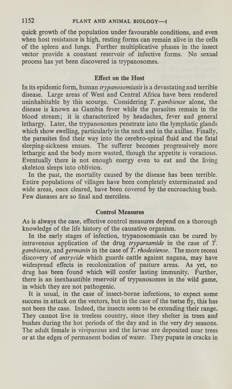 quick growth of the population under favourable conditions, and even when host resistance is high, resting forms can remain alive in the cells of the spleen and lungs. Further multiplicative phases in the insect vector provide a constant reservoir of infective forms. No sexual process has yet been discovered in trypanosomes. Effect on the Host In its epidemic form, human trypanosomiasis is a devastating and terrible disease. Large areas of West and Central Africa have been rendered uninhabitable by this scourge. Considering T . gambiense alone, the disease is known as Gambia fever while the parasites remain in the blood stream; it is characterized by headaches, fever and general lethargy. Later, the trypanosomes penetrate into the lymphatic glands which show swelling, particularly in the neck and in the axillae. Finally, the parasites find their way into the cerebro-spinal fluid and the fatal sleeping-sickness ensues. The sufferer becomes progressively more lethargic and the body more wasted, though the appetite is voracious. Eventually there is not enough energy even to eat and the living skeleton sleeps into oblivion. In the past, the mortality caused by the disease has been terrible. Entire populations of villages have been completely exterminated and wide areas, once cleared, have been covered by the encroaching bush. Few diseases are so final and merciless. Control Measures As is always the case, effective control measures depend on a thorough knowledge of the life history of the causative organism. In the early stages of infection, trypanosomiasis can be cured by intravenous application of the drug tryparsamide in the case of T. gambiense , and germanin in the case of T. rhodesiense. The more recent discovery of antrycide which guards cattle against nagana, may have widespread effects in recolonization of pasture areas. As yet, no drug has been found which will confer lasting immunity. Further, there is an inexhaustible reservoir of trypanosomes in the wild game, in which they are not pathogenic. It is usual, in the case of insect-borne infections, to expect some success in attack on the vectors, but in the case of the tsetse fly, this has not been the case. Indeed, the insects seem to be extending their range. They cannot live in treeless country, since they shelter in trees and bushes during the hot periods of the day and in the very dry seasons. The adult female is viviparous and the larvae are deposited near trees or at the edges of permanent bodies of water. They pupate in cracks in