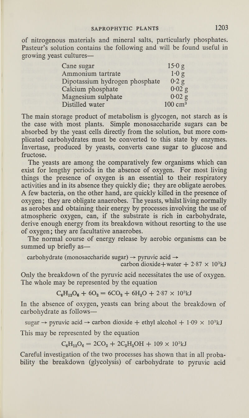 of nitrogenous materials and mineral salts, particularly phosphates. Pasteur’s solution contains the following and will be found useful in growing yeast cultures— Cane sugar 15-0 g Ammonium tartrate TO g Dipotassium hydrogen phosphate 0-2 g Calcium phosphate 0-02 g Magnesium sulphate 0-02 g Distilled water 100 cm 3 The main storage product of metabolism is glycogen, not starch as is the case with most plants. Simple monosaccharide sugars can be absorbed by the yeast cells directly from the solution, but more com plicated carbohydrates must be converted to this state by enzymes. Invertase, produced by yeasts, converts cane sugar to glucose and fructose. The yeasts are among the comparatively few organisms which can exist for lengthy periods in the absence of oxygen. For most living things the presence of oxygen is an essential to their respiratory activities and in its absence they quickly die; they are obligate aerobes. A few bacteria, on the other hand, are quickly killed in the presence of oxygen; they are obligate anaerobes. The yeasts, whilst living normally as aerobes and obtaining their energy by processes involving the use of atmospheric oxygen, can, if the substrate is rich in carbohydrate, derive enough energy from its breakdown without resorting to the use of oxygen; they are facultative anaerobes. The normal course of energy release by aerobic organisms can be summed up briefly as— carbohydrate (monosaccharide sugar) -> pyruvic acid -> carbon dioxide+water + 2-87 x 10 3 kJ Only the breakdown of the pyruvic acid necessitates the use of oxygen. The whole may be represented by the equation C 6 H 12 O e + 60 2 = 6CO a + 6H 2 0 + 2-87 x 10 3 kJ In the absence of oxygen, yeasts can bring about the breakdown of carbohydrate as follows— sugar -* pyruvic acid -* carbon dioxide + ethyl alcohol + 1-09 x 10 3 kJ This may be represented by the equation C 6 H 12 0 6 = 2CO a + 2C 2 H 5 OH + 109 x 10 3 kJ Careful investigation of the two processes has shown that in all proba bility the breakdown (glycolysis) of carbohydrate to pyruvic acid