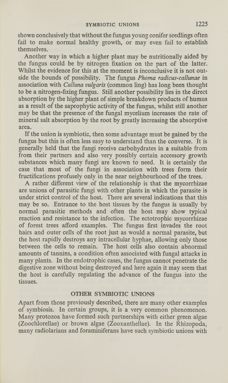 shown conclusively that without the fungus young conifer seedlings often fail to make normal healthy growth, or may even fail to establish themselves. Another way in which a higher plant may be nutritionally aided by the fungus could be by nitrogen fixation on the part of the latter. Whilst the evidence for this at the moment is inconclusive it is not out side the bounds of possibility. The fungus Phoma radicus-callunae in association with Calluna vulgaris (common ling) has long been thought to be a nitrogen-fixing fungus. Still another possibility lies in the direct absorption by the higher plant of simple breakdown products of humus as a result of the saprophytic activity of the fungus, whilst still another may be that the presence of the fungal mycelium increases the rate of mineral salt absorption by the root by greatly increasing the absorptive area. If the union is symbiotic, then some advantage must be gained by the fungus but this is often less easy to understand than the converse. It is generally held that the fungi receive carbohydrates in a suitable from from their partners and also very possibly certain accessory growth substances which many fungi are known to need. It is certainly the case that most of the fungi in association with trees form their fructifications profusely only in the near neighbourhood of the trees. A rather different view of the relationship is that the mycorrhizae are unions of parasitic fungi with other plants in which the parasite is under strict control of the host. There are several indications that this may be so. Entrance to the host tissues by the fungus is usually by normal parasitic methods and often the host may show typical reaction and resistance to the infection. The ectotrophic mycorrhizae of forest trees afford examples. The fungus first invades the root hairs and outer cells of the root just as would a normal parasite, but the host rapidly destroys any intracellular hyphae, allowing only those between the cells to remain. The host cells also contain abnormal amounts of tannins, a condition often associated with fungal attacks in many plants. In the endotrophic cases, the fungus cannot penetrate the digestive zone without being destroyed and here again it may seem that the host is carefully regulating the advance of the fungus into the tissues. OTHER SYMBIOTIC UNIONS Apart from those previously described, there are many other examples of symbiosis. In certain groups, it is a very common phenomenon. Many protozoa have formed such partnerships with either green algae (Zoochlorellae) or brown algae (Zooxanthellae). In the Rhizopoda, many radiolarians and foraminiferans have such symbiotic unions with