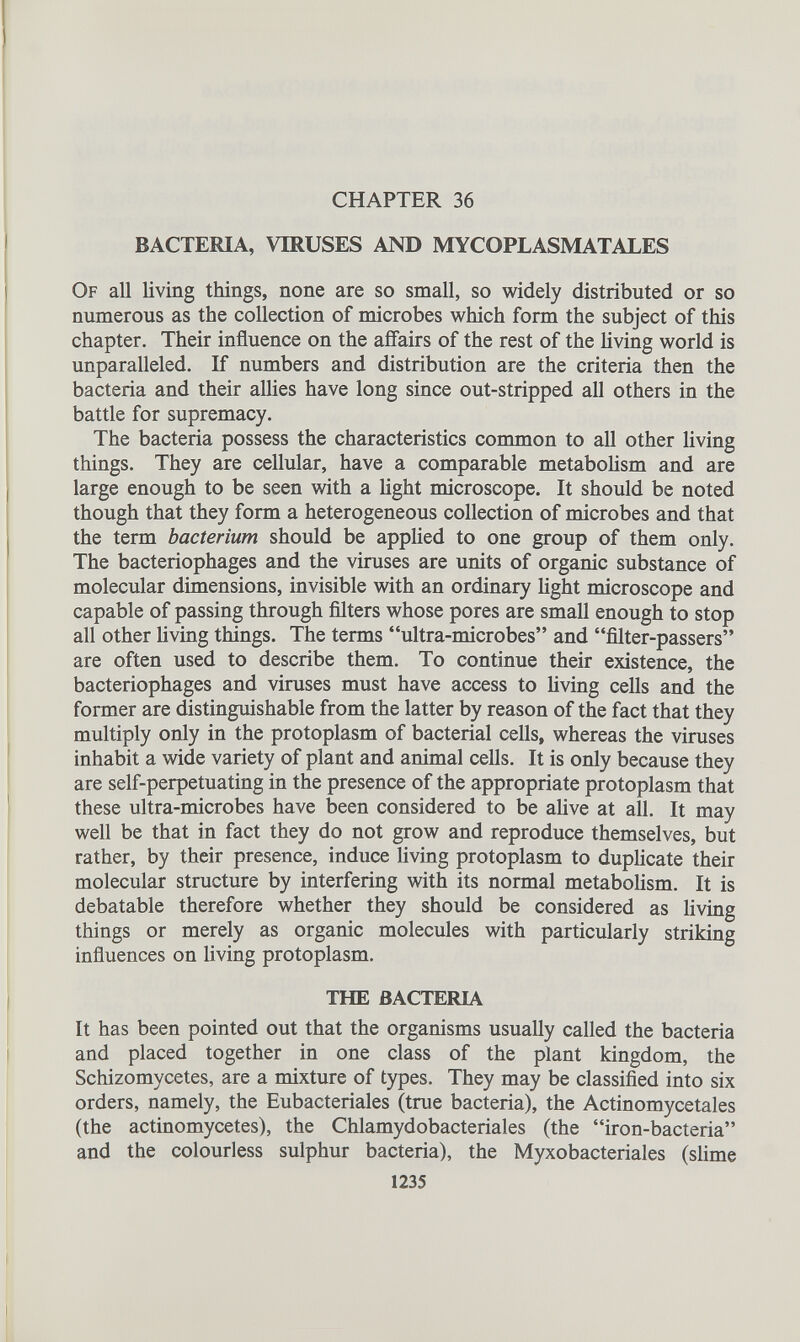 CHAPTER 36 BACTERIA, VIRUSES AND MYCOPLASMATALES Of all living things, none are so small, so widely distributed or so numerous as the collection of microbes which form the subject of this chapter. Their influence on the affairs of the rest of the living world is unparalleled. If numbers and distribution are the criteria then the bacteria and their allies have long since out-stripped all others in the battle for supremacy. The bacteria possess the characteristics common to all other living things. They are cellular, have a comparable metabolism and are large enough to be seen with a light microscope. It should be noted though that they form a heterogeneous collection of microbes and that the term bacterium should be applied to one group of them only. The bacteriophages and the viruses are units of organic substance of molecular dimensions, invisible with an ordinary light microscope and capable of passing through filters whose pores are small enough to stop all other living things. The terms “ultra-microbes” and “filter-passers” are often used to describe them. To continue their existence, the bacteriophages and viruses must have access to living cells and the former are distinguishable from the latter by reason of the fact that they multiply only in the protoplasm of bacterial cells, whereas the viruses inhabit a wide variety of plant and animal cells. It is only because they are self-perpetuating in the presence of the appropriate protoplasm that these ultra-microbes have been considered to be alive at all. It may well be that in fact they do not grow and reproduce themselves, but rather, by their presence, induce living protoplasm to duplicate their molecular structure by interfering with its normal metabolism. It is debatable therefore whether they should be considered as living things or merely as organic molecules with particularly striking influences on living protoplasm. THE BACTERIA It has been pointed out that the organisms usually called the bacteria and placed together in one class of the plant kingdom, the Schizomycetes, are a mixture of types. They may be classified into six orders, namely, the Eubacteriales (true bacteria), the Actinomycetales (the actinomycètes), the Chlamydobacteriales (the “iron-bacteria” and the colourless sulphur bacteria), the Myxobacteriales (slime