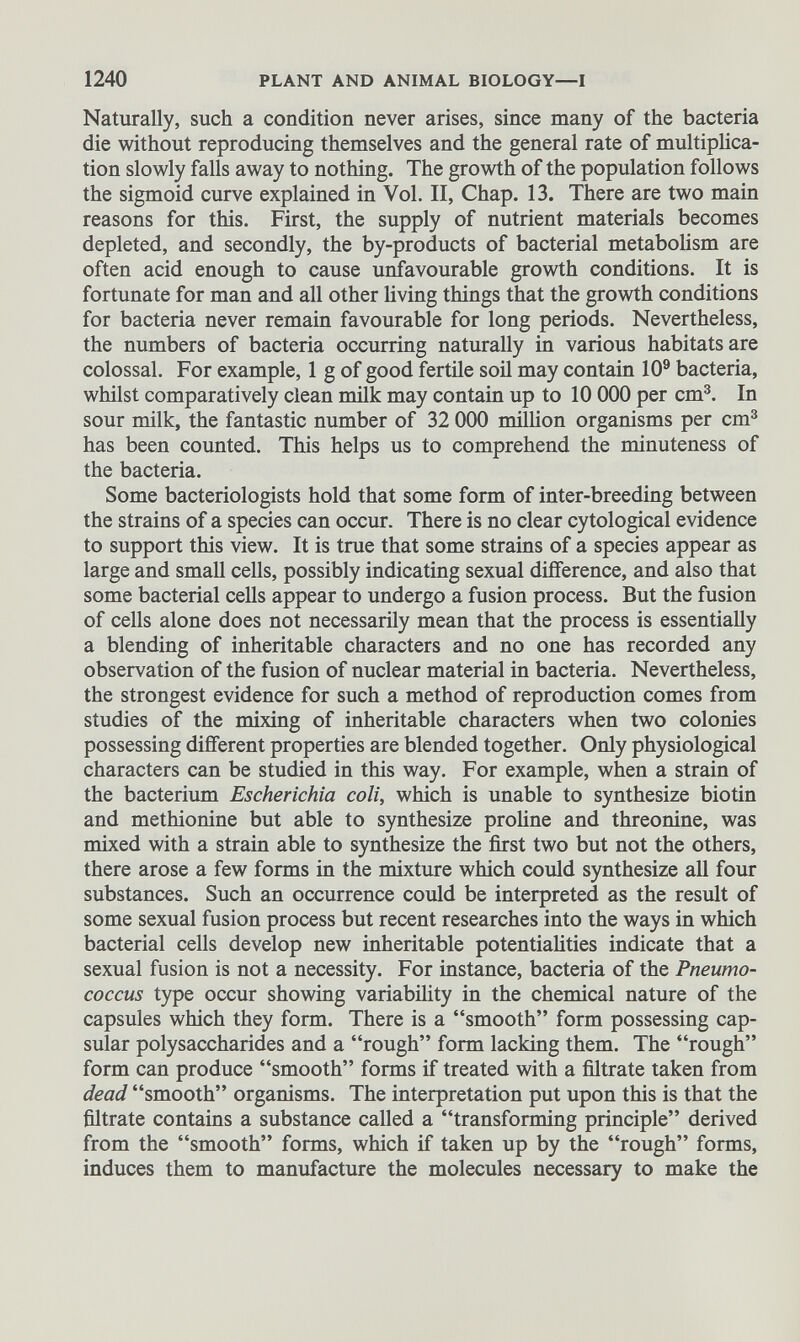 Naturally, such a condition never arises, since many of the bacteria die without reproducing themselves and the general rate of multiplica tion slowly falls away to nothing. The growth of the population follows the sigmoid curve explained in Vol. II, Chap. 13. There are two main reasons for this. First, the supply of nutrient materials becomes depleted, and secondly, the by-products of bacterial metabolism are often acid enough to cause unfavourable growth conditions. It is fortunate for man and all other living things that the growth conditions for bacteria never remain favourable for long periods. Nevertheless, the numbers of bacteria occurring naturally in various habitats are colossal. For example, 1 g of good fertile soil may contain 10 9 bacteria, whilst comparatively clean milk may contain up to 10 000 per cm 3 . In sour milk, the fantastic number of 32 000 million organisms per cm 3 has been counted. This helps us to comprehend the minuteness of the bacteria. Some bacteriologists hold that some form of inter-breeding between the strains of a species can occur. There is no clear cytological evidence to support this view. It is true that some strains of a species appear as large and small cells, possibly indicating sexual difference, and also that some bacterial cells appear to undergo a fusion process. But the fusion of cells alone does not necessarily mean that the process is essentially a blending of inheritable characters and no one has recorded any observation of the fusion of nuclear material in bacteria. Nevertheless, the strongest evidence for such a method of reproduction comes from studies of the mixing of inheritable characters when two colonies possessing different properties are blended together. Only physiological characters can be studied in this way. For example, when a strain of the bacterium Escherichia coli, which is unable to synthesize biotin and methionine but able to synthesize proline and threonine, was mixed with a strain able to synthesize the first two but not the others, there arose a few forms in the mixture which could synthesize all four substances. Such an occurrence could be interpreted as the result of some sexual fusion process but recent researches into the ways in which bacterial cells develop new inheritable potentialities indicate that a sexual fusion is not a necessity. For instance, bacteria of the Pneumo coccus type occur showing variability in the chemical nature of the capsules which they form. There is a “smooth” form possessing cap sular polysaccharides and a “rough” form lacking them. The “rough” form can produce “smooth” forms if treated with a filtrate taken from dead “smooth” organisms. The interpretation put upon this is that the filtrate contains a substance called a “transforming principle” derived from the “smooth” forms, which if taken up by the “rough” forms, induces them to manufacture the molecules necessary to make the