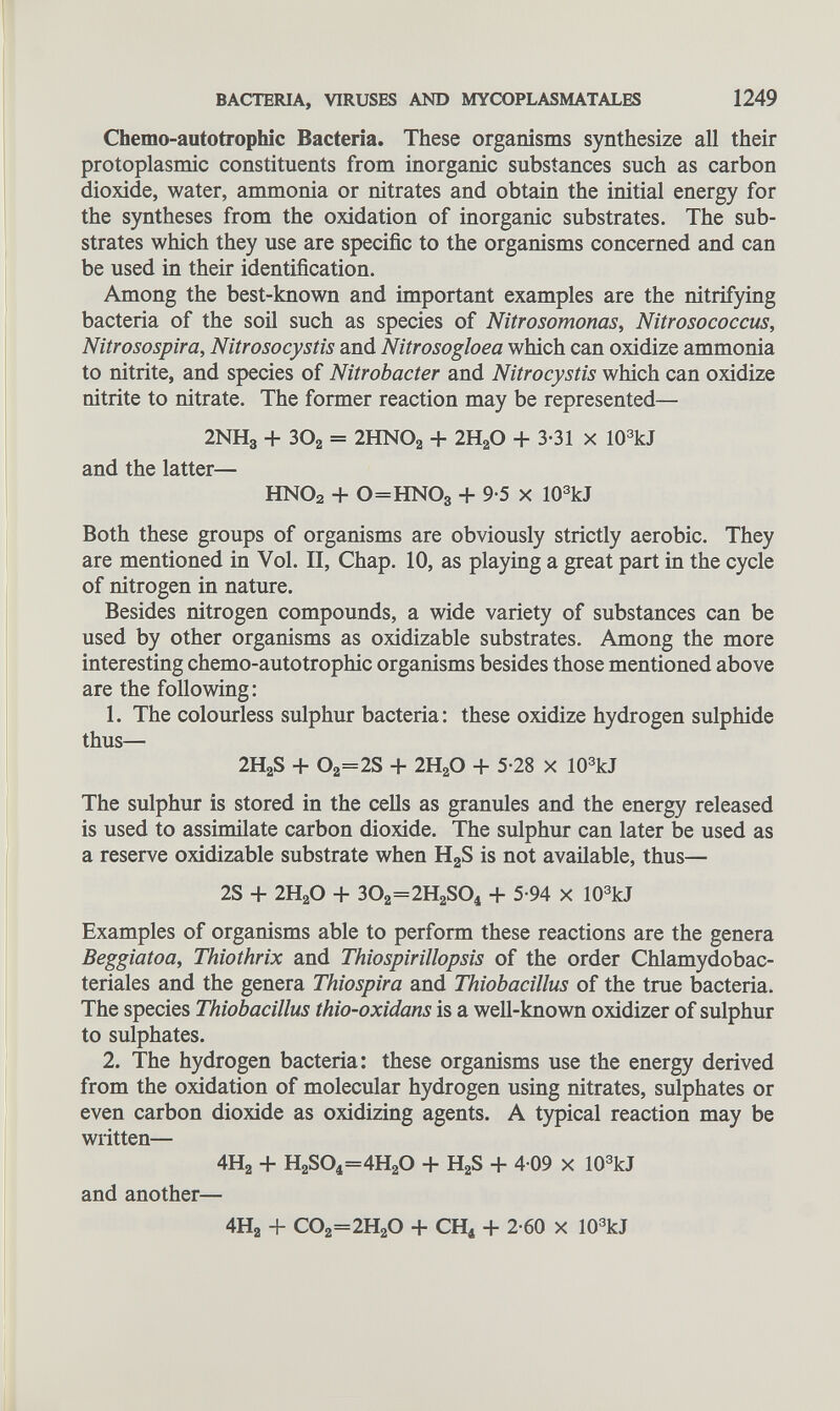 Chemo-autotrophic Bacteria. These organisms synthesize all their protoplasmic constituents from inorganic substances such as carbon dioxide, water, ammonia or nitrates and obtain the initial energy for the syntheses from the oxidation of inorganic substrates. The sub strates which they use are specific to the organisms concerned and can be used in their identification. Among the best-known and important examples are the nitrifying bacteria of the soil such as species of Nitrosomonas, Nitrosococcus, Nitrosospira, Nitrosocystis and Nitrosogloea which can oxidize ammonia to nitrite, and species of Nitrobacter and Nitrocystis which can oxidize nitrite to nitrate. The former reaction may be represented— 2NH 3 + 30 2 = 2HNO a + 2H a O + 3-31 x 10 3 kJ and the latter— HN0 2 + 0=HN0 3 + 9-5 X 10 3 kJ Both these groups of organisms are obviously strictly aerobic. They are mentioned in Vol. II, Chap. 10, as playing a great part in the cycle of nitrogen in nature. Besides nitrogen compounds, a wide variety of substances can be used by other organisms as oxidizable substrates. Among the more interesting chemo-autotrophic organisms besides those mentioned above are the following: 1. The colourless sulphur bacteria: these oxidize hydrogen sulphide thus— 2H a S + O a =2S + 2H a O + 5-28 X 10 3 kJ The sulphur is stored in the cells as granules and the energy released is used to assimilate carbon dioxide. The sulphur can later be used as a reserve oxidizable substrate when H 2 S is not available, thus— 2S + 2H a O + 30 2 =2H 2 S0 4 + 5-94 X 10 3 kJ Examples of organisms able to perform these reactions are the genera Beggiatoa, Thiothrix and Thiospirillopsis of the order Chlamydobac- teriales and the genera Thiospira and Thiobacillus of the true bacteria. The species Thiobacillus thio-oxidans is a well-known oxidizer of sulphur to sulphates. 2. The hydrogen bacteria: these organisms use the energy derived from the oxidation of molecular hydrogen using nitrates, sulphates or even carbon dioxide as oxidizing agents. A typical reaction may be written— 4H 2 + H 2 S0 4 =4H 2 0 + H 2 S + 4 09 x 10 3 kJ and another— 4H 2 + C0 2 =2H 2 0 + CH 4 + 2-60 x 10 3 kJ