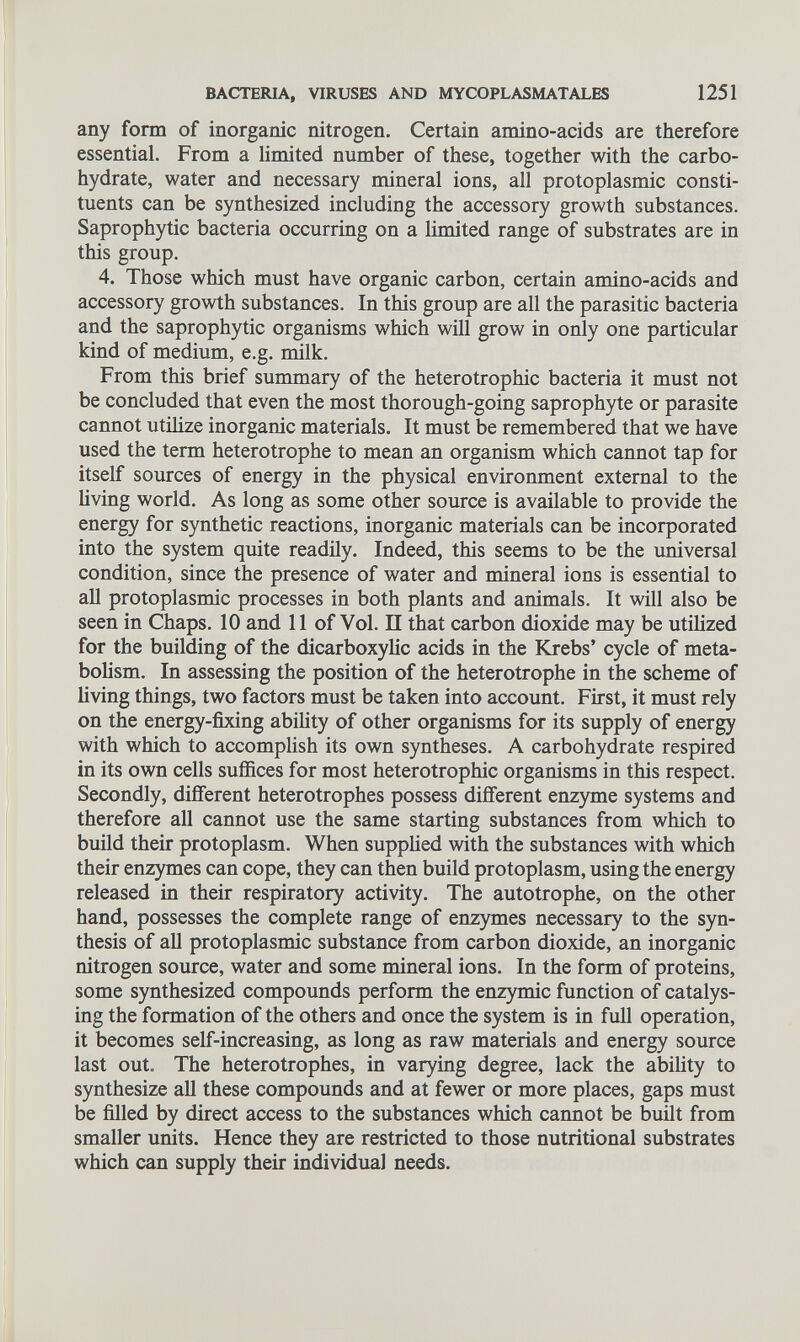 any form of inorganic nitrogen. Certain amino-acids are therefore essential. From a limited number of these, together with the carbo hydrate, water and necessary mineral ions, all protoplasmic consti tuents can be synthesized including the accessory growth substances. Saprophytic bacteria occurring on a limited range of substrates are in this group. 4. Those which must have organic carbon, certain amino-acids and accessory growth substances. In this group are all the parasitic bacteria and the saprophytic organisms which will grow in only one particular kind of medium, e.g. milk. From this brief summary of the heterotrophic bacteria it must not be concluded that even the most thorough-going saprophyte or parasite cannot utilize inorganic materials. It must be remembered that we have used the term heterotrophe to mean an organism which cannot tap for itself sources of energy in the physical environment external to the living world. As long as some other source is available to provide the energy for synthetic reactions, inorganic materials can be incorporated into the system quite readily. Indeed, this seems to be the universal condition, since the presence of water and mineral ions is essential to all protoplasmic processes in both plants and animals. It will also be seen in Chaps. 10 and 11 of Vol. II that carbon dioxide may be utilized for the building of the dicarboxylic acids in the Krebs’ cycle of meta bolism. In assessing the position of the heterotrophe in the scheme of living things, two factors must be taken into account. First, it must rely on the energy-fixing ability of other organisms for its supply of energy with which to accomplish its own syntheses. A carbohydrate respired in its own cells suffices for most heterotrophic organisms in this respect. Secondly, different heterotrophes possess different enzyme systems and therefore all cannot use the same starting substances from which to build their protoplasm. When supplied with the substances with which their enzymes can cope, they can then build protoplasm, using the energy released in their respiratory activity. The autotrophe, on the other hand, possesses the complete range of enzymes necessary to the syn thesis of all protoplasmic substance from carbon dioxide, an inorganic nitrogen source, water and some mineral ions. In the form of proteins, some synthesized compounds perform the enzymic function of catalys ing the formation of the others and once the system is in full operation, it becomes self-increasing, as long as raw materials and energy source last out. The heterotrophes, in varying degree, lack the ability to synthesize all these compounds and at fewer or more places, gaps must be filled by direct access to the substances which cannot be built from smaller units. Hence they are restricted to those nutritional substrates which can supply their individual needs.