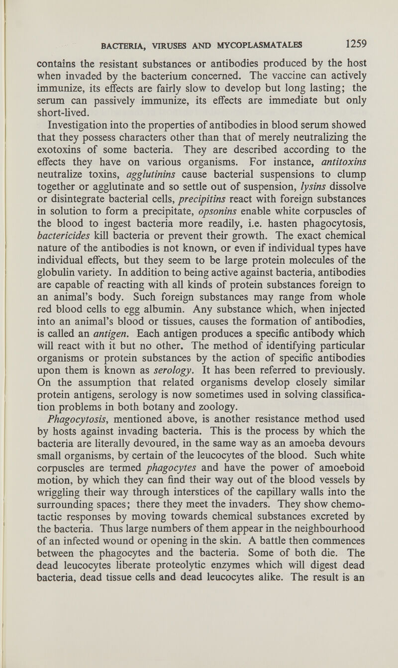 contains the resistant substances or antibodies produced by the host when invaded by the bacterium concerned. The vaccine can actively immunize, its effects are fairly slow to develop but long lasting; the serum can passively immunize, its effects are immediate but only short-lived. Investigation into the properties of antibodies in blood serum showed that they possess characters other than that of merely neutralizing the exotoxins of some bacteria. They are described according to the effects they have on various organisms. For instance, antitoxins neutralize toxins, agglutinins cause bacterial suspensions to clump together or agglutinate and so settle out of suspension, lysins dissolve or disintegrate bacterial cells, precipitins react with foreign substances in solution to form a precipitate, opsonins enable white corpuscles of the blood to ingest bacteria more readily, i.e. hasten phagocytosis, bactericides kill bacteria or prevent their growth. The exact chemical nature of the antibodies is not known, or even if individual types have individual effects, but they seem to be large protein molecules of the globulin variety. In addition to being active against bacteria, antibodies are capable of reacting with all kinds of protein substances foreign to an animal’s body. Such foreign substances may range from whole red blood cells to egg albumin. Any substance which, when injected into an animal’s blood or tissues, causes the formation of antibodies, is called an antigen. Each antigen produces a specific antibody which will react with it but no other. The method of identifying particular organisms or protein substances by the action of specific antibodies upon them is known as serology. It has been referred to previously. On the assumption that related organisms develop closely similar protein antigens, serology is now sometimes used in solving classifica tion problems in both botany and zoology. Phagocytosis, mentioned above, is another resistance method used by hosts against invading bacteria. This is the process by which the bacteria are literally devoured, in the same way as an amoeba devours small organisms, by certain of the leucocytes of the blood. Such white corpuscles are termed phagocytes and have the power of amoeboid motion, by which they can find their way out of the blood vessels by wrig glin g their way through interstices of the capillary walls into the surrounding spaces; there they meet the invaders. They show chemo- tactic responses by moving towards chemical substances excreted by the bacteria. Thus large numbers of them appear in the neighbourhood of an infected wound or opening in the skin. A battle then commences between the phagocytes and the bacteria. Some of both die. The dead leucocytes liberate proteolytic enzymes which will digest dead bacteria, dead tissue cells and dead leucocytes alike. The result is an