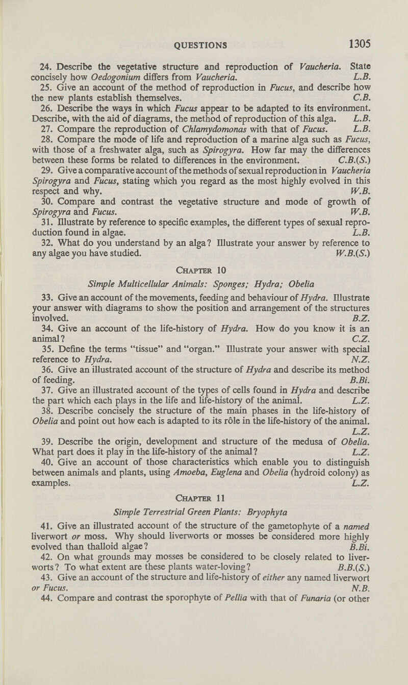 24. Describe the vegetative structure and reproduction of Vaucheria. State concisely how Oedogonium differs from Vaucheria. L.B. 25. Give an account of the method of reproduction in Fucus, and describe how the new plants establish themselves. C.B. 26. Describe the ways in which Fucus appear to be adapted to its environment. Describe, with the aid of diagrams, the method of reproduction of this alga. L.B. 27. Compare the reproduction of Chlamydomonas with that of Fucus. L.B. 28. Compare the mode of life and reproduction of a marine alga such as Fucus, with those of a freshwater alga, such as Spirogyra. How far may the differences between these forms be related to differences in the environment. C.B.(S.) 29. Give a comparative account of the methods of sexual reproduction in Vaucheria Spirogyra and Fucus, stating which you regard as the most highly evolved in this respect and why. W.B. 30. Compare and contrast the vegetative structure and mode of growth of Spirogyra and Fucus. W.B. 31. Illustrate by reference to specific examples, the different types of sexual repro duction found in algae. L.B. 32. What do you understand by an alga ? Illustrate your answer by reference to any algae you have studied. W.B.(S.) Chapter 10 Simple Multicellular Animals: Sponges; Hydra; Obelia 33. Give an account of the movements, feeding and behaviour of Hydra. Illustrate your answer with diagrams to show the position and arrangement of the structures involved. B.Z. 34. Give an account of the life-history of Hydra. How do you know it is an animal ? C.Z. 35. Define the terms “tissue” and “organ.” Illustrate your answer with special reference to Hydra. N.Z. 36. Give an illustrated account of the structure of Hydra and describe its method of feeding. B.Bi. 37. Give an illustrated account of the types of cells found in Hydra and describe the part which each plays in the life and fife-history of the animal. L.Z. 38. Describe concisely the structure of the main phases in the life-history of Obelia and point out how each is adapted to its role in the life-history of the animal. L.Z. 39. Describe the origin, development and structure of the medusa of Obelia. What part does it play in the life-history of the animal? L.Z. 40. Give an account of those characteristics which enable you to distinguish between animals and plants, using Amoeba, Euglena and Obelia (hydroid colony) as examples. L.Z. Chapter 11 Simple Terrestrial Green Plants: Bryophyta 41. Give an illustrated account of the structure of the gametophyte of a named liverwort or moss. Why should liverworts or mosses be considered more highly evolved than thalloid algae? B.Bi. 42. On what grounds may mosses be considered to be closely related to liver worts? To what extent are these plants water-loving? B.B.(S.) 43. Give an account of the structure and life-history of either any named liverwort or Fucus. N.B. 44. Compare and contrast the sporophyte of Pellia with that of Funaria (or other