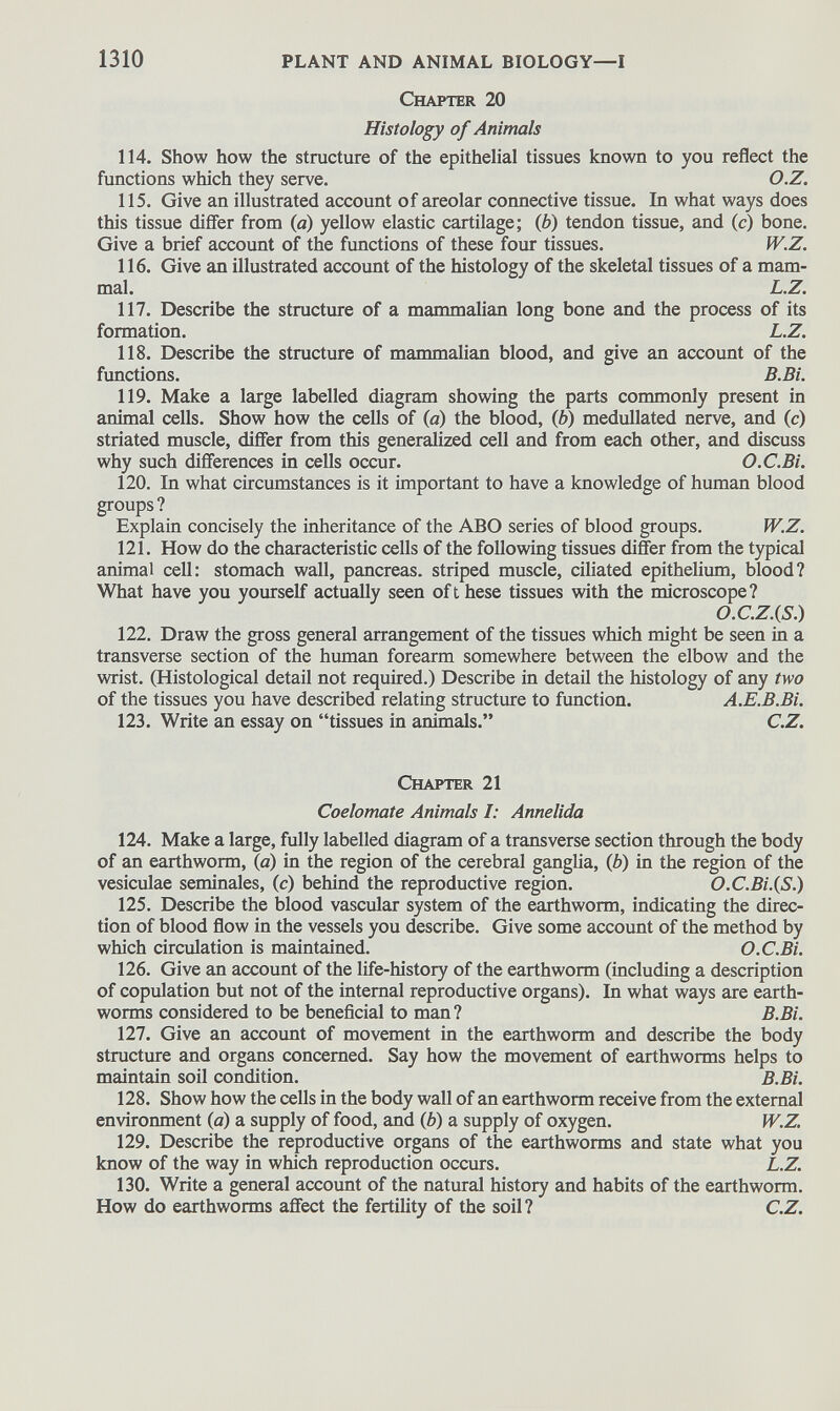 Chapter 20 Histology of Animals 114. Show how the structure of the epithelial tissues known to you reflect the functions which they serve. O.Z. 115. Give an illustrated account of areolar connective tissue. In what ways does this tissue differ from (a) yellow elastic cartilage; (6) tendon tissue, and (c) bone. Give a brief account of the functions of these four tissues. W.Z. 116. Give an illustrated account of the histology of the skeletal tissues of a mam mal. L.Z. 117. Describe the structure of a mammalian long bone and the process of its formation. L.Z. 118. Describe the structure of mammalian blood, and give an account of the functions. B.Bi. 119. Make a large labelled diagram showing the parts commonly present in animal cells. Show how the cells of (a) the blood, ( b ) medullated nerve, and (c) striated muscle, differ from this generalized cell and from each other, and discuss why such differences in cells occur. O.C.Bi. 120. In what circumstances is it important to have a knowledge of human blood groups ? Explain concisely the inheritance of the ABO series of blood groups. W.Z. 121. How do the characteristic cells of the following tissues differ from the typical animal cell: stomach wall, pancreas, striped muscle, ciliated epithelium, blood? What have you yourself actually seen oft hese tissues with the microscope? O.C.Z.(S.) 122. Draw the gross general arrangement of the tissues which might be seen in a transverse section of the human forearm somewhere between the elbow and the wrist. (Histological detail not required.) Describe in detail the histology of any two of the tissues you have described relating structure to function. A.E.B.Bi. 123. Write an essay on “tissues in animals.” C.Z. Chapter 21 Coelomate Animals I: Annelida 124. Make a large, fully labelled diagram of a transverse section through the body of an earthworm, (a) in the region of the cerebral ganglia, ( b ) in the region of the vesiculae seminales, (c) behind the reproductive region. O.C.Bi.(S.) 125. Describe the blood vascular system of the earthworm, indicating the direc tion of blood flow in the vessels you describe. Give some account of the method by which circulation is maintained. O.C.Bi. 126. Give an account of the life-history of the earthworm (including a description of copulation but not of the internal reproductive organs). In what ways are earth worms considered to be beneficial to man ? B.Bi. 127. Give an account of movement in the earthworm and describe the body structure and organs concerned. Say how the movement of earthworms helps to maintain soil condition. B.Bi. 128. Show how the cells in the body wall of an earthworm receive from the external environment (a) a supply of food, and ( b ) a supply of oxygen. W.Z. 129. Describe the reproductive organs of the earthworms and state what you know of the way in which reproduction occurs. L.Z. 130. Write a general account of the natural history and habits of the earthworm. How do earthworms affect the fertility of the soil? C.Z.