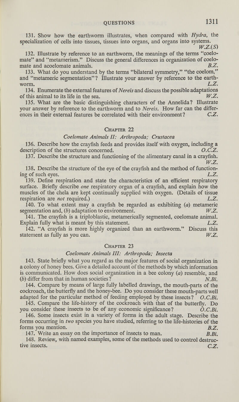 131. Show how the earthworm illustrates, when compared with Hydra, the specialization of cells into tissues, tissues into organs, and organs into systems. W.Z.(S) 132. Illustrate by reference to an earthworm, the meanings of the terms “coelo- mate” and “metamerism.” Discuss the general differences in organization of coelo- mate and acoelomate animals. B.Z. 133. What do you understand by the terms “bilateral symmetry,” “the coelom,” and “metamerie segmentation”? Illustrate your answer by reference to the earth worm. L.Z. 134. Enumerate the external features of Nereis and discuss the possible adaptations of this animal to its life in the sea. W.Z. 135. What are the basic distinguishing characters of the Annelida? Illustrate your answer by reference to the earthworm and to Nereis. How far can the differ ences in their external features be correlated with their environment? C.Z. Chapter 22 Coelomate Animals II: Arthropoda; Crustacea 136. Describe how the crayfish feeds and provides itself with oxygen, including a description of the structures concerned. O.C.Z. 137. Describe the structure and functioning of the alimentary canal in a crayfish. W.Z. 138. Describe the structure of the eye of the crayfish and the method of function ing of such eyes. L.Z. 139. Define respiration and state the characteristics of an efficient respiratory surface. Briefly describe one respiratory organ of a crayfish, and explain how the muscles of the chela are kept continually supplied with oxygen. (Details of tissue respiration are not required.) L.Z. 140. To what extent may a crayfish be regarded as exhibiting (a) metamerie segmentation and, ( b ) adaptation to environment. W.Z. 141. The crayfish is a triploblastic, metamerically segmented, coelomate animal. Explain fully what is meant by this statement. L.Z. 142. “A crayfish is more highly organized than an earthworm.” Discuss this statement as fully as you can. W.Z. Chapter 23 Coelomate Animals III: Arthropoda; Insecta 143. State briefly what you regard as the major features of social organization in a colony of honey bees. Give a detailed account of the methods by which information is communicated. How does social organization in a bee colony {a) resemble, and (6) differ from that in human societies ? N.Bi. 144. Compare by means of large fully labelled drawings, the mouth-parts of the cockroach, the butterfly and the honey-bee. Do you consider these mouth-parts well adapted for the particular method of feeding employed by these insects? O.C.Bi. 145. Compare the life-history of the cockroach with that of the butterfly. Do you consider these insects to be of any economic significance? O.C.Bi. 146. Some insects exist in a variety of forms in the adult stage. Describe the forms occurring in two species you have studied, referring to the life-histories of the forms you mention. B.Z. 147. Write an essay on the importance of insects to man. B.Bi. 148. Review, with named examples, some of the methods used to control destruc tive insects. c.Z.