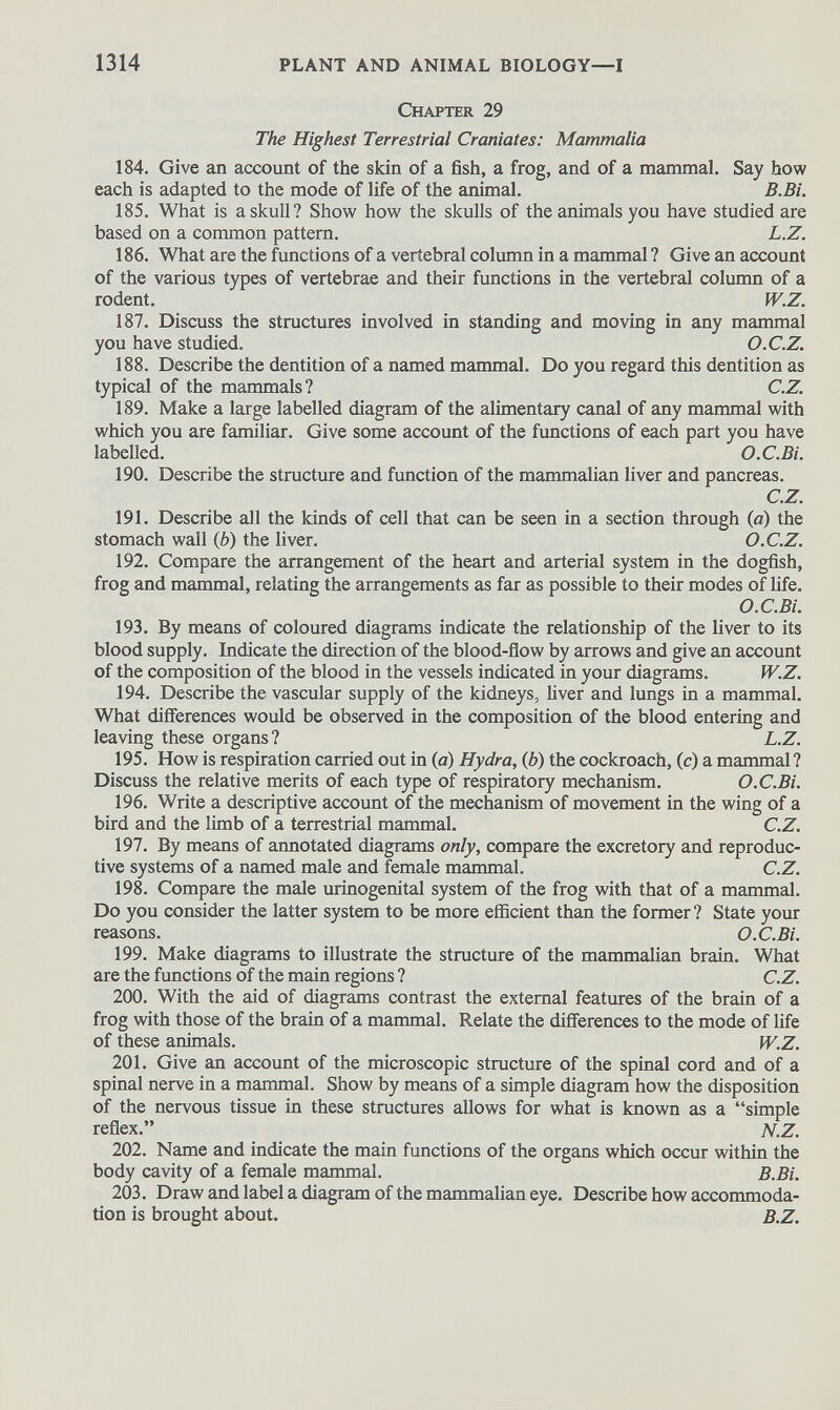 Chapter 29 The Highest Terrestrial Craniates: Mammalia 184. Give an account of the skin of a fish, a frog, and of a mammal. Say how each is adapted to the mode of life of the animal. B.Bi. 185. What is a skull? Show how the skulls of the animals you have studied are based on a common pattern. L.Z. 186. What are the functions of a vertebral column in a mammal ? Give an account of the various types of vertebrae and their functions in the vertebral column of a rodent. W.Z. 187. Discuss the structures involved in standing and moving in any mammal you have studied. O.C.Z. 188. Describe the dentition of a named mammal. Do you regard this dentition as typical of the mammals? C.Z. 189. Make a large labelled diagram of the alimentary canal of any mammal with which you are familiar. Give some account of the functions of each part you have labelled. O.C.Bi. 190. Describe the structure and function of the mammalian liver and pancreas. C.Z. 191. Describe all the kinds of cell that can be seen in a section through (a) the stomach wall ( b ) the liver. O.C.Z. 192. Compare the arrangement of the heart and arterial system in the dogfish, frog and mammal, relating the arrangements as far as possible to their modes of life. O.C.Bi. 193. By means of coloured diagrams indicate the relationship of the liver to its blood supply. Indicate the direction of the blood-flow by arrows and give an account of the composition of the blood in the vessels indicated in your diagrams. W.Z. 194. Describe the vascular supply of the kidneys, fiver and lungs in a mammal. What differences would be observed in the composition of the blood entering and leaving these organs? L.Z. 195. How is respiration carried out in (a) Hydra, (b ) the cockroach, ( c ) a mammal? Discuss the relative merits of each type of respiratory mechanism. O.C.Bi. 196. Write a descriptive account of the mechanism of movement in the wing of a bird and the limb of a terrestrial mammal. C.Z. 197. By means of annotated diagrams only, compare the excretory and reproduc tive systems of a named male and female mammal. C.Z. 198. Compare the male urinogenital system of the frog with that of a mammal. Do you consider the latter system to be more efficient than the former? State your reasons. O.C.Bi. 199. Make diagrams to illustrate the structure of the mammalian brain. What are the functions of the main regions ? C.Z. 200. With the aid of diagrams contrast the external features of the brain of a frog with those of the brain of a mammal. Relate the differences to the mode of fife of these animals. W.Z. 201. Give an account of the microscopic structure of the spinal cord and of a spinal nerve in a mammal. Show by means of a simple diagram how the disposition of the nervous tissue in these structures allows for what is known as a “simple reflex.” N.Z. 202. Name and indicate the main functions of the organs which occur within the body cavity of a female mammal. B.Bi. 203. Draw and label a diagram of the mammalian eye. Describe how accommoda tion is brought about. B.Z.