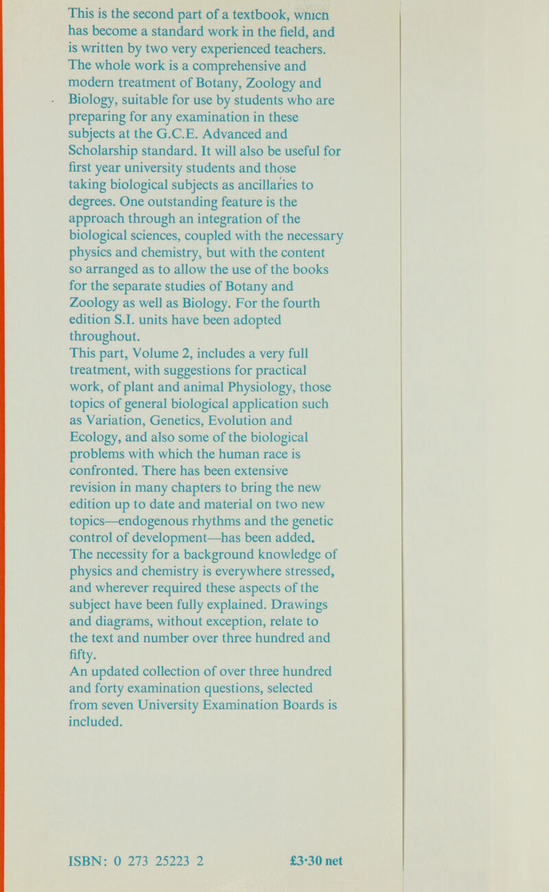 This is the second part of a textbook, wmcn has become a standard work in the field, and is written by two very experienced teachers. The whole work is a comprehensive and modern treatment of Botany, Zoology and Biology, suitable for use by students who are preparing for any examination in these subjects at the G.C.E. Advanced and Scholarship standard. It will also be useful for first year university students and those taking biological subjects as ancillaries to degrees. One outstanding feature is the approach through an integration of the biological sciences, coupled with the necessary physics and chemistry, but with the content so arranged as to allow the use of the books for the separate studies of Botany and Zoology as well as Biology. For the fourth edition S.I. units have been adopted throughout. This part, Volume 2, includes a very full treatment, with suggestions for practical work, of plant and animal Physiology, those topics of general biological application such as Variation, Genetics, Evolution and Ecology, and also some of the biological problems with which the human race is confronted. There has been extensive revision in many chapters to bring the new edition up to date and material on two new topics—endogenous rhythms and the genetic control of development—has been added. The necessity for a background knowledge of physics and chemistry is everywhere stressed, and wherever required these aspects of the subject have been fully explained. Drawings and diagrams, without exception, relate to the text and number over three hundred and fifty. An updated collection of over three hundred and forty examination questions, selected from seven University Examination Boards is included. ISBN: 0 273 25223 2 £3*30 net