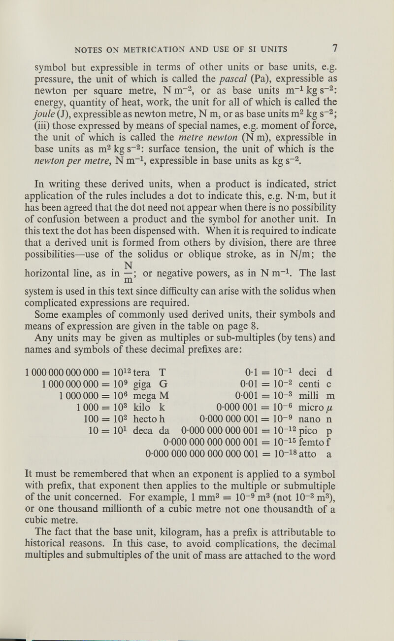 symbol but expressible in terms of other units or base units, e.g. pressure, the unit of which is called the pascal (Pa), expressible as newton per square metre, N m -2 , or as base units m -1 kg s~ 2 : energy, quantity of heat, work, the unit for all of which is called the joule (J), expressible as newton metre, N m, or as base units m 2 kg s -2 ; (iii) those expressed by means of special names, e.g. moment of force, the unit of which is called the metre newton (N m), expressible in base units as m 2 kgs -2 : surface tension, the unit of which is the newton per metre, N m -1 , expressible in base units as kg s -2 . In writing these derived units, when a product is indicated, strict application of the rules includes a dot to indicate this, e.g. N-m, but it has been agreed that the dot need not appear when there is no possibility of confusion between a product and the symbol for another unit. In this text the dot has been dispensed with. When it is required to indicate that a derived unit is formed from others by division, there are three possibilities—use of the solidus or oblique stroke, as in N/m; the N horizontal line, as in —; or negative powers, as in N m -1 . The last system is used in this text since difficulty can arise with the solidus when complicated expressions are required. Some examples of commonly used derived units, their symbols and means of expression are given in the table on page 8. Any units may be given as multiples or sub-multiples (by tens) and names and symbols of these decimal prefixes are: 1 000 000 000 000 = IO 12 tera T 1000 000 000= IO 9 giga G 1 000000 = 10 6 mega M 1 000 = 10 3 kilo k 100 = 10 2 hectoh 0T = IO -1 deci d 0-01 = IO -2 centi c 0-001 = 10~ 3 milii m 0-000 001 = 10~ 6 micro /1 0-000 000 001 = 10 _9 nano n 10 = IO 1 deca da 0-000 000 000 001 = 10 -12 pico p 0-000 000 000 000 001 = 10- 13 femto f 0-000 000 000 000 000 001 = IO- 13 atto a It must be remembered that when an exponent is applied to a symbol with prefix, that exponent then applies to the multiple or submultiple of the unit concerned. For example, 1 mm 3 = 10 9 m 3 (not 10 -3 m 3 ), or one thousand millionth of a cubic metre not one thousandth of a cubic metre. The fact that the base unit, kilogram, has a prefix is attributable to historical reasons. In this case, to avoid complications, the decimal multiples and submultiples of the unit of mass are attached to the word