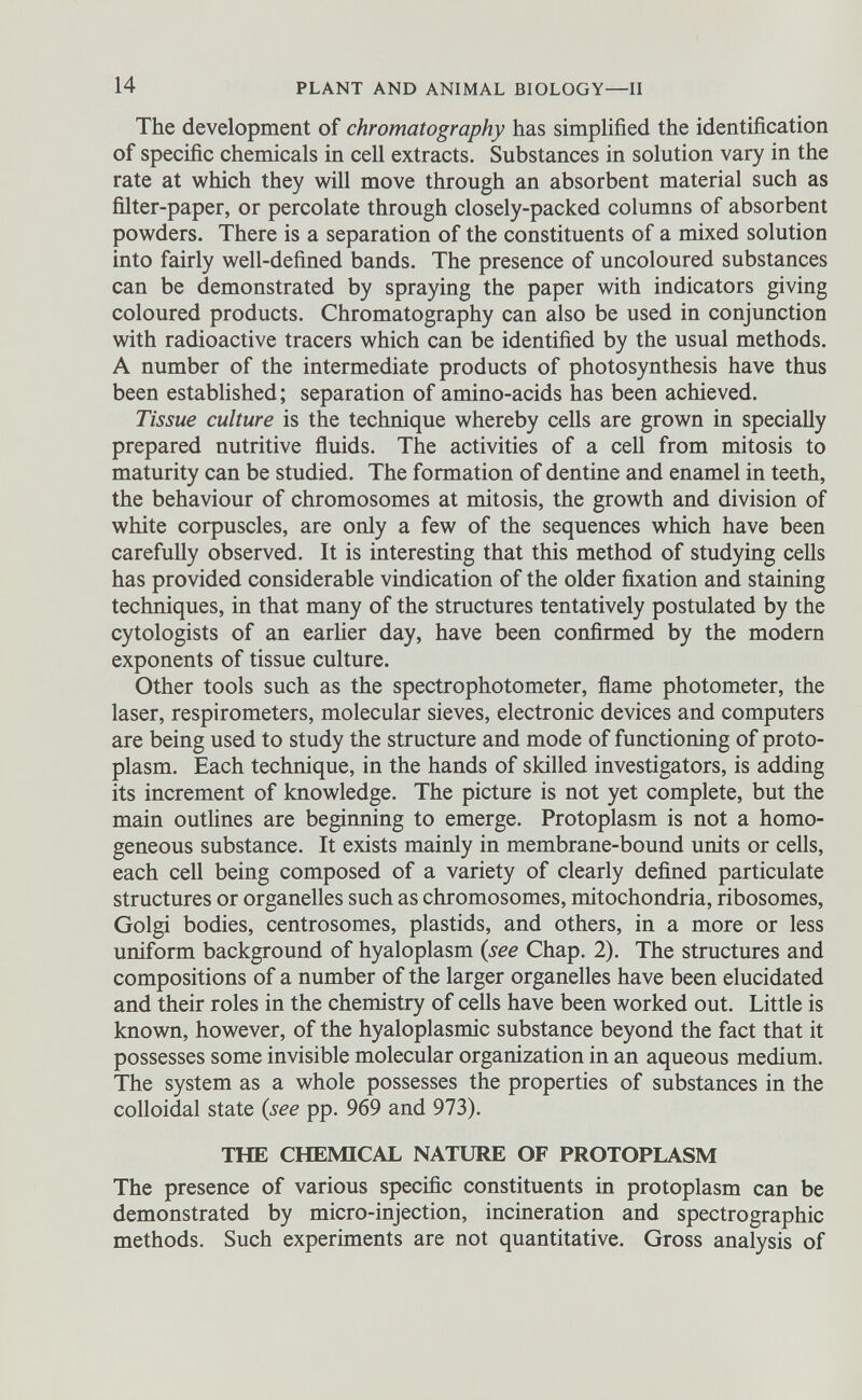 The development of chromatography has simplified the identification of specific chemicals in cell extracts. Substances in solution vary in the rate at which they will move through an absorbent material such as filter-paper, or percolate through closely-packed columns of absorbent powders. There is a separation of the constituents of a mixed solution into fairly well-defined bands. The presence of uncoloured substances can be demonstrated by spraying the paper with indicators giving coloured products. Chromatography can also be used in conjunction with radioactive tracers which can be identified by the usual methods. A number of the intermediate products of photosynthesis have thus been established; separation of amino-acids has been achieved. Tissue culture is the technique whereby cells are grown in specially prepared nutritive fluids. The activities of a cell from mitosis to maturity can be studied. The formation of dentine and enamel in teeth, the behaviour of chromosomes at mitosis, the growth and division of white corpuscles, are only a few of the sequences which have been carefully observed. It is interesting that this method of studying cells has provided considerable vindication of the older fixation and staining techniques, in that many of the structures tentatively postulated by the cytologists of an earlier day, have been confirmed by the modern exponents of tissue culture. Other tools such as the spectrophotometer, flame photometer, the laser, respirometers, molecular sieves, electronic devices and computers are being used to study the structure and mode of functioning of proto plasm. Each technique, in the hands of skilled investigators, is adding its increment of knowledge. The picture is not yet complete, but the main outlines are beginning to emerge. Protoplasm is not a homo geneous substance. It exists mainly in membrane-bound units or cells, each cell being composed of a variety of clearly defined particulate structures or organelles such as chromosomes, mitochondria, ribosomes, Golgi bodies, centrosomes, plastids, and others, in a more or less uniform background of hyaloplasm (see Chap. 2). The structures and compositions of a number of the larger organelles have been elucidated and their roles in the chemistry of cells have been worked out. Little is known, however, of the hyaloplasmic substance beyond the fact that it possesses some invisible molecular organization in an aqueous medium. The system as a whole possesses the properties of substances in the colloidal state (see pp. 969 and 973). THE CHEMICAL NATURE OF PROTOPLASM The presence of various specific constituents in protoplasm can be demonstrated by micro-injection, incineration and spectrographic methods. Such experiments are not quantitative. Gross analysis of