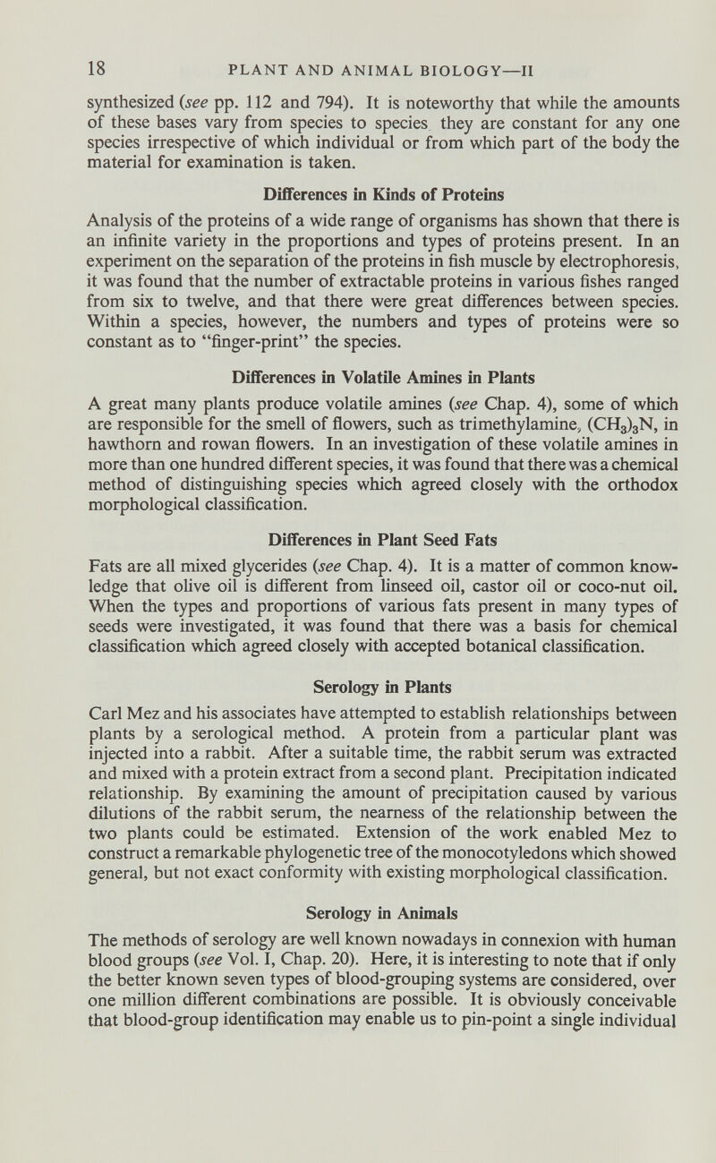 synthesized (see pp. 112 and 794). It is noteworthy that while the amounts of these bases vary from species to species they are constant for any one species irrespective of which individual or from which part of the body the material for examination is taken. Differences in Kinds of Proteins Analysis of the proteins of a wide range of organisms has shown that there is an infinite variety in the proportions and types of proteins present. In an experiment on the separation of the proteins in fish muscle by electrophoresis, it was found that the number of extractable proteins in various fishes ranged from six to twelve, and that there were great differences between species. Within a species, however, the numbers and types of proteins were so constant as to “finger-print” the species. Differences in Volatile Amines in Plants A great many plants produce volatile amines (see Chap. 4), some of which are responsible for the smell of flowers, such as trimethylamine, (CH 3 ) 3 N, in hawthorn and rowan flowers. In an investigation of these volatile amines in more than one hundred different species, it was found that there was a chemical method of distinguishing species which agreed closely with the orthodox morphological classification. Differences in Plant Seed Fats Fats are all mixed glycerides (see Chap. 4). It is a matter of common know ledge that olive oil is different from linseed oil, castor oil or coco-nut oil. When the types and proportions of various fats present in many types of seeds were investigated, it was found that there was a basis for chemical classification which agreed closely with accepted botanical classification. Serology in Plants Carl Mez and his associates have attempted to establish relationships between plants by a serological method. A protein from a particular plant was injected into a rabbit. After a suitable time, the rabbit serum was extracted and mixed with a protein extract from a second plant. Precipitation indicated relationship. By examining the amount of precipitation caused by various dilutions of the rabbit serum, the nearness of the relationship between the two plants could be estimated. Extension of the work enabled Mez to construct a remarkable phylogenetic tree of the monocotyledons which showed general, but not exact conformity with existing morphological classification. Serology in Animals The methods of serology are well known nowadays in connexion with human blood groups (see Vol. I, Chap. 20). Here, it is interesting to note that if only the better known seven types of blood-grouping systems are considered, over one million different combinations are possible. It is obviously conceivable that blood-group identification may enable us to pin-point a single individual