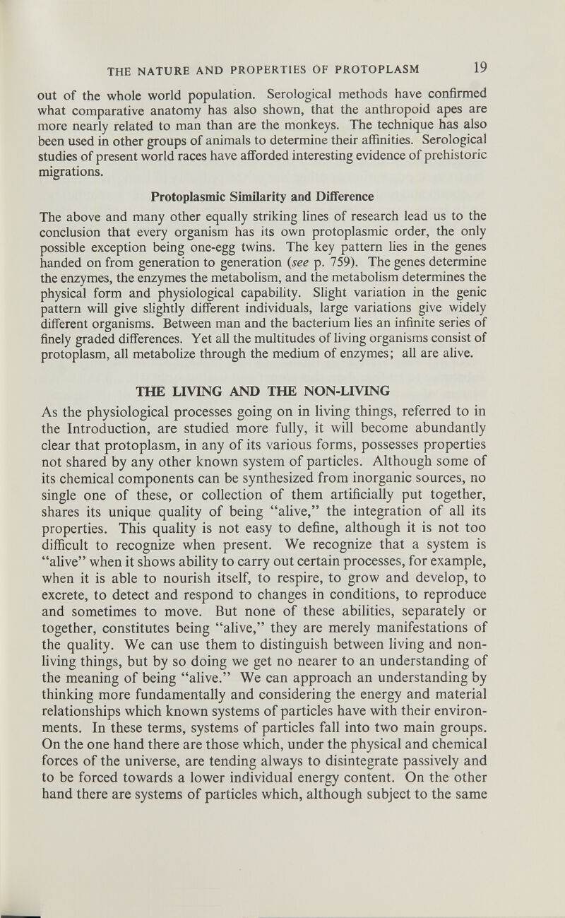 out of the whole world population. Serological methods have confirmed what comparative anatomy has also shown, that the anthropoid apes are more nearly related to man than are the monkeys. The technique has also been used in other groups of animals to determine their affinities. Serological studies of present world races have afforded interesting evidence of prehistoric migrations. Protoplasmic Similarity and Difference The above and many other equally striking lines of research lead us to the conclusion that every organism has its own protoplasmic order, the only possible exception being one-egg twins. The key pattern lies in the genes handed on from generation to generation {see p. 759). The genes determine the enzymes, the enzymes the metabolism, and the metabolism determines the physical form and physiological capability. Slight variation in the genic pattern will give slightly different individuals, large variations give widely different organisms. Between man and the bacterium lies an infinite series of finely graded differences. Yet all the multitudes of living organisms consist of protoplasm, all metabolize through the medium of enzymes; all are alive. THE LIVING AND THE NON-LIVING As the physiological processes going on in living things, referred to in the Introduction, are studied more fully, it will become abundantly clear that protoplasm, in any of its various forms, possesses properties not shared by any other known system of particles. Although some of its chemical components can be synthesized from inorganic sources, no single one of these, or collection of them artificially put together, shares its unique quality of being “alive,” the integration of all its properties. This quality is not easy to define, although it is not too difficult to recognize when present. We recognize that a system is “alive” when it shows ability to carry out certain processes, for example, when it is able to nourish itself, to respire, to grow and develop, to excrete, to detect and respond to changes in conditions, to reproduce and sometimes to move. But none of these abilities, separately or together, constitutes being “alive,” they are merely manifestations of the quality. We can use them to distinguish between living and non living things, but by so doing we get no nearer to an understanding of the meaning of being “alive.” We can approach an understanding by thinking more fundamentally and considering the energy and material relationships which known systems of particles have with their environ ments. In these terms, systems of particles fall into two main groups. On the one hand there are those which, under the physical and chemical forces of the universe, are tending always to disintegrate passively and to be forced towards a lower individual energy content. On the other hand there are systems of particles which, although subject to the same